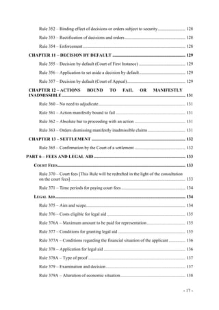 - 17 -
Rule 352 – Binding effect of decisions or orders subject to security......................... 128
Rule 353 – Rectification of decisions and orders....................................................... 128
Rule 354 – Enforcement............................................................................................. 128
CHAPTER 11 – DECISION BY DEFAULT .................................................................. 129
Rule 355 – Decision by default (Court of First Instance) .......................................... 129
Rule 356 – Application to set aside a decision by default.......................................... 129
Rule 357 – Decision by default (Court of Appeal)..................................................... 129
CHAPTER 12 – ACTIONS BOUND TO FAIL OR MANIFESTLY
INADMISSIBLE................................................................................................................ 131
Rule 360 – No need to adjudicate............................................................................... 131
Rule 361 – Action manifestly bound to fail ............................................................... 131
Rule 362 – Absolute bar to proceeding with an action .............................................. 131
Rule 363 – Orders dismissing manifestly inadmissible claims.................................. 131
CHAPTER 13 – SETTLEMENT ..................................................................................... 132
Rule 365 – Confirmation by the Court of a settlement .............................................. 132
PART 6 – FEES AND LEGAL AID................................................................................... 133
COURT FEES.................................................................................................................... 133
Rule 370 – Court fees [This Rule will be redrafted in the light of the consultation
on the court fees] ........................................................................................................ 133
Rule 371 – Time periods for paying court fees .......................................................... 134
LEGAL AID...................................................................................................................... 134
Rule 375 – Aim and scope.......................................................................................... 134
Rule 376 – Costs eligible for legal aid ....................................................................... 135
Rule 376A – Maximum amount to be paid for representation................................... 135
Rule 377 – Conditions for granting legal aid ............................................................. 135
Rule 377A – Conditions regarding the financial situation of the applicant ............... 136
Rule 378 – Application for legal aid .......................................................................... 136
Rule 378A – Type of proof ........................................................................................ 137
Rule 379 – Examination and decision........................................................................ 137
Rule 379A – Alteration of economic situation........................................................... 138
 
