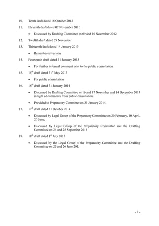 - 2 -
10. Tenth draft dated 16 October 2012
11. Eleventh draft dated 07 November 2012
 Discussed by Drafting Committee on 09 and 10 November 2012
12. Twelfth draft dated 29 November
13. Thirteenth draft dated 14 January 2013
 Renumbered version
14. Fourteenth draft dated 31 January 2013
 For further informal comment prior to the public consultation
15. 15th
draft dated 31st
May 2013
 For public consultation
16. 16th
draft dated 31 January 2014
 Discussed by Drafting Committee on 16 and 17 November and 14 December 2013
in light of comments from public consultation.
 Provided to Preparatory Committee on 31 January 2014.
17. 17th
draft dated 31 October 2014
 Discussed by Legal Group of the Preparatory Committee on 20 February, 10 April,
20 June;
 Discussed by Legal Group of the Preparatory Committee and the Drafting
Committee on 24 and 25 September 2014
18. 18th
draft dated 1st
July 2015
 Discussed by the Legal Group of the Preparatory Committee and the Drafting
Committee on 25 and 26 June 2015
 
