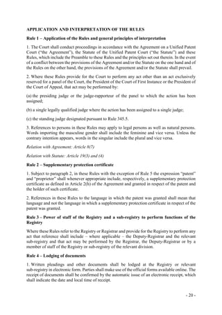 - 20 -
APPLICATION AND INTERPRETATION OF THE RULES
Rule 1 – Application of the Rules and general principles of interpretation
1. The Court shall conduct proceedings in accordance with the Agreement on a Unified Patent
Court (“the Agreement”), the Statute of the Unified Patent Court (“the Statute”) and these
Rules, which include the Preamble to these Rules and the principles set out therein. In the event
of a conflict between the provisions of the Agreement and/or the Statute on the one hand and of
the Rules on the other hand, the provisions of the Agreement and/or the Statute shall prevail.
2. Where these Rules provide for the Court to perform any act other than an act exclusively
reserved for a panel of the Court, the President of the Court of First Instance or the President of
the Court of Appeal, that act may be performed by:
(a) the presiding judge or the judge-rapporteur of the panel to which the action has been
assigned;
(b) a single legally qualified judge where the action has been assigned to a single judge;
(c) the standing judge designated pursuant to Rule 345.5.
3. References to persons in these Rules may apply to legal persons as well as natural persons.
Words importing the masculine gender shall include the feminine and vice versa. Unless the
contrary intention appears, words in the singular include the plural and vice versa.
Relation with Agreement: Article 8(7)
Relation with Statute: Article 19(3) and (4)
Rule 2 – Supplementary protection certificate
1. Subject to paragraph 2, in these Rules with the exception of Rule 5 the expression “patent”
and “proprietor” shall whenever appropriate include, respectively, a supplementary protection
certificate as defined in Article 2(h) of the Agreement and granted in respect of the patent and
the holder of such certificate.
2. References in these Rules to the language in which the patent was granted shall mean that
language and not the language in which a supplementary protection certificate in respect of the
patent was granted.
Rule 3 – Power of staff of the Registry and a sub-registry to perform functions of the
Registry
Where these Rules refer to the Registry or Registrar and provide for the Registry to perform any
act that reference shall include – where applicable – the Deputy-Registrar and the relevant
sub-registry and that act may be performed by the Registrar, the Deputy-Registrar or by a
member of staff of the Registry or sub-registry of the relevant division.
Rule 4 – Lodging of documents
1. Written pleadings and other documents shall be lodged at the Registry or relevant
sub-registry in electronic form. Parties shall make use of the official forms available online. The
receipt of documents shall be confirmed by the automatic issue of an electronic receipt, which
shall indicate the date and local time of receipt.
 