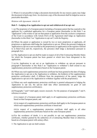 - 21 -
2. Where it is not possible to lodge a document electronically for any reason a party may lodge
the document in hard-copy form. An electronic copy of the document shall be lodged as soon as
practicable thereafter.
Relation with Agreement: Article 44
Rule 5 – Lodging of an Application to opt out and withdrawal of an opt–out
1. (a) The proprietor of a European patent (including a European patent that has expired) or the
applicant for a published application for a European patent (hereinafter in this Rule 5 an
“application”) who wishes to opt out that patent or application from the exclusive competence
of the Court in accordance with Article 83(3) of the Agreement shall lodge an Application
(hereinafter in this Rule 5 an “Application to opt out”) with the Registry.
(b) Where the patent or application is owned by two or more proprietors or applicants, all
proprietors or applicants shall lodge the Application to opt out. Where the person(s) lodging an
Application to opt out is not recorded as the proprietor(s) or applicant(s) in the registers referred
to in Rule 8.5(a) and (b), respectively, the person(s) shall lodge a declaration pursuant to
paragraph 3(e).
(c) The Application to opt out shall be made in respect of all of the Contracting Member States
for which the European patent has been granted or which have been designated in the
application.
2. (a) An Application to opt out or an Application to withdraw an opt-out pursuant to
paragraph 8 (hereinafter in this Rule 5 an “Application to withdraw”) shall extend to any
supplementary protection certificate(s) based on the European patent.
(b) Where any such supplementary protection certificate has been granted at the date of lodging
the Application to opt out or the Application to withdraw, the holder(s) of the supplementary
protection certificate(s) shall, if different from the proprietor(s) of the patent, lodge the
Application to opt out or the Application to withdraw together with the proprietor(s).
(c) Where any such supplementary protection certificate is granted subsequent to lodging the
Application to opt out, the opt-out shall take effect automatically on grant of said
supplementary protection certificate(s).
(d) Paragraphs 7 and 9 shall apply mutatis mutandis. For the purposes of paragraphs 7 and 9,
reference to actions
(i) in respect of a European patent shall apply to all supplementary protection certificates
based on that European patent, and
(ii) in respect of a supplementary protection certificate shall apply to the European patent on
which such supplementary protection certificate is based and
(iii) in respect of a supplementary protection certificate shall apply to all other
supplementary protection certificates based on the same European patent.
(e) For the avoidance of doubt, it is not possible to opt out supplementary protection
certificates, whether granted by the authorities of a Contracting Member State or otherwise,
based on a European patent with unitary effect.
3. The Application to opt out shall contain:
 
