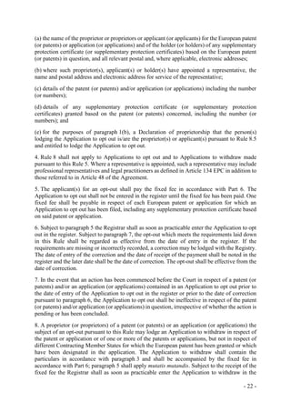 - 22 -
(a) the name of the proprietor or proprietors or applicant (or applicants) for the European patent
(or patents) or application (or applications) and of the holder (or holders) of any supplementary
protection certificate (or supplementary protection certificates) based on the European patent
(or patents) in question, and all relevant postal and, where applicable, electronic addresses;
(b) where such proprietor(s), applicant(s) or holder(s) have appointed a representative, the
name and postal address and electronic address for service of the representative;
(c) details of the patent (or patents) and/or application (or applications) including the number
(or numbers);
(d) details of any supplementary protection certificate (or supplementary protection
certificates) granted based on the patent (or patents) concerned, including the number (or
numbers); and
(e) for the purposes of paragraph 1(b), a Declaration of proprietorship that the person(s)
lodging the Application to opt out is/are the proprietor(s) or applicant(s) pursuant to Rule 8.5
and entitled to lodge the Application to opt out.
4. Rule 8 shall not apply to Applications to opt out and to Applications to withdraw made
pursuant to this Rule 5. Where a representative is appointed, such a representative may include
professional representatives and legal practitioners as defined in Article 134 EPC in addition to
those referred to in Article 48 of the Agreement.
5. The applicant(s) for an opt-out shall pay the fixed fee in accordance with Part 6. The
Application to opt out shall not be entered in the register until the fixed fee has been paid. One
fixed fee shall be payable in respect of each European patent or application for which an
Application to opt out has been filed, including any supplementary protection certificate based
on said patent or application.
6. Subject to paragraph 5 the Registrar shall as soon as practicable enter the Application to opt
out in the register. Subject to paragraph 7, the opt-out which meets the requirements laid down
in this Rule shall be regarded as effective from the date of entry in the register. If the
requirements are missing or incorrectly recorded, a correction may be lodged with the Registry.
The date of entry of the correction and the date of receipt of the payment shall be noted in the
register and the later date shall be the date of correction. The opt-out shall be effective from the
date of correction.
7. In the event that an action has been commenced before the Court in respect of a patent (or
patents) and/or an application (or applications) contained in an Application to opt out prior to
the date of entry of the Application to opt out in the register or prior to the date of correction
pursuant to paragraph 6, the Application to opt out shall be ineffective in respect of the patent
(or patents) and/or application (or applications) in question, irrespective of whether the action is
pending or has been concluded.
8. A proprietor (or proprietors) of a patent (or patents) or an application (or applications) the
subject of an opt-out pursuant to this Rule may lodge an Application to withdraw in respect of
the patent or application or of one or more of the patents or applications, but not in respect of
different Contracting Member States for which the European patent has been granted or which
have been designated in the application. The Application to withdraw shall contain the
particulars in accordance with paragraph 3 and shall be accompanied by the fixed fee in
accordance with Part 6; paragraph 5 shall apply mutatis mutandis. Subject to the receipt of the
fixed fee the Registrar shall as soon as practicable enter the Application to withdraw in the
 
