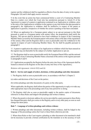 - 23 -
register and the withdrawal shall be regarded as effective from the date of entry in the register.
Paragraphs 1(b) and 6 shall apply mutatis mutandis.
9. In the event that an action has been commenced before a court of a Contracting Member
State in a matter over which the Court also has jurisdiction pursuant to Article 32 of the
Agreement in respect of a patent or application contained in an Application to withdraw, prior
to the entry of the Application to withdraw in the register or any time before the date pursuant to
paragraph 6, the Application to withdraw shall be ineffective in respect of the patent or
application in question, irrespective of whether the action is pending or has been concluded.
10. Where an application for a European patent subject to an opt-out pursuant to this Rule
proceeds to grant as a European patent with unitary effect, the proprietor(s) shall notify the
Registry. The opt-out shall be deemed to have been withdrawn in respect of the Contracting
Member States covered by the European patent with unitary effect at the date of the registration
of the unitary effect and the Registrar shall as soon as practicable enter the withdrawal in the
register in respect of such Contracting Member States. No fee shall be payable pursuant to
paragraph 8.
11. A patent or application the subject of an Application to withdraw which has been entered on
the register may not thereafter be the subject of a further Application to opt out.
12. The Registrar shall as soon as practicable notify the European Patent Office and the national
patent office of any Contracting Member States concerned of the entries in the register pursuant
to paragraphs 6 and 8.
[13. Applications accepted by the Registry before the entry into force of the Agreement shall be
treated as entered on the Register on the date of entry into force of the Agreement.]
Relation with Agreement: Article 83(3) and (4)
Rule 6 – Service and supply of orders, decisions, written pleadings and other documents
1. The Registry shall as soon as practicable serve, in accordance with Part 5, Chapter 2:
(a) orders and decisions of the Court on the parties;
(b) written pleadings and other documents of a party on the other party.
Where applicable, the Registry shall inform the parties of the opportunity to reply or to take any
other appropriate step in the proceedings and of any time period for so doing.
2. The Registry shall also as soon as practicable supply to the parties copies of documents
referred to in these Rules and lodged with pleadings and written evidence.
3. Where the postal or electronic address for service provided by a party pursuant to these Rules
has changed that party shall give notice to the Registry and to every other party as soon as such
change has taken place.
Rule 7 – Language of written pleadings and written evidence
1. Written pleadings and other documents, including written evidence, shall be lodged in the
language of the proceedings unless the Court or these Rules otherwise provide.
2. Where these Rules or the Court require a pleading or other document to be translated it shall
not be necessary to provide a formal certification by the translator as to the accuracy of such
 
