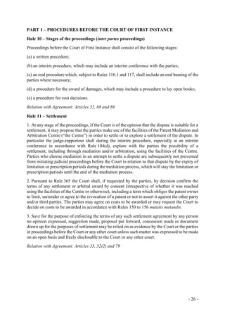 - 26 -
PART 1 – PROCEDURES BEFORE THE COURT OF FIRST INSTANCE
Rule 10 – Stages of the proceedings (inter partes proceedings)
Proceedings before the Court of First Instance shall consist of the following stages:
(a) a written procedure;
(b) an interim procedure, which may include an interim conference with the parties;
(c) an oral procedure which, subject to Rules 116.1 and 117, shall include an oral hearing of the
parties where necessary;
(d) a procedure for the award of damages, which may include a procedure to lay open books;
(e) a procedure for cost decisions.
Relation with Agreement: Articles 52, 68 and 69
Rule 11 – Settlement
1. At any stage of the proceedings, if the Court is of the opinion that the dispute is suitable for a
settlement, it may propose that the parties make use of the facilities of the Patent Mediation and
Arbitration Centre (“the Centre”) in order to settle or to explore a settlement of the dispute. In
particular the judge-rapporteur shall during the interim procedure, especially at an interim
conference in accordance with Rule 104(d), explore with the parties the possibility of a
settlement, including through mediation and/or arbitration, using the facilities of the Centre.
Parties who choose mediation in an attempt to settle a dispute are subsequently not prevented
from initiating judicial proceedings before the Court in relation to that dispute by the expiry of
limitation or prescription periods during the mediation process, which will stay the limitation or
prescription periods until the end of the mediation process.
2. Pursuant to Rule 365 the Court shall, if requested by the parties, by decision confirm the
terms of any settlement or arbitral award by consent (irrespective of whether it was reached
using the facilities of the Centre or otherwise), including a term which obliges the patent owner
to limit, surrender or agree to the revocation of a patent or not to assert it against the other party
and/or third parties. The parties may agree on costs to be awarded or may request the Court to
decide on costs to be awarded in accordance with Rules 150 to 156 mutatis mutandis.
3. Save for the purpose of enforcing the terms of any such settlement agreement by any person
no opinion expressed, suggestion made, proposal put forward, concession made or document
drawn up for the purposes of settlement may be relied on as evidence by the Court or the parties
in proceedings before the Court or any other court unless such matter was expressed to be made
on an open basis and freely disclosable to the Court or any other court.
Relation with Agreement: Articles 35, 52(2) and 79
 
