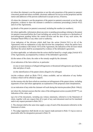 - 28 -
(e) where the claimant is not the proprietor or not the only proprietor of the patent (or patents)
concerned, postal and where available, electronic addresses for service on the proprietor and the
names and addresses of the persons authorised to accept service, if known;
(f) where the claimant is not the proprietor of the patent (or patents) concerned, or not the only
proprietor, evidence to show the claimant is entitled to commence proceedings [Article 47(2)
and (3) of the Agreement];
(g) details of the patent (or patents) concerned, including the number (or numbers);
(h) where applicable, information about any prior or pending proceedings relating to the patent
(or patents) concerned before the Court including any action for revocation or a declaration of
non-infringement pending before the central division and the date of any such action, the
European Patent Office or any other court or authority;
(i) an indication of the division which shall hear the action [Article 33(1) to (6) of the
Agreement] with an explanation of why that division has competence; where the parties have
agreed in accordance with Article 33(7) of the Agreement, the indication of the division which
shall hear the action shall be accompanied by evidence of the defendant's agreement;
(j) where applicable, an indication that the action shall be heard by a single judge [Article 8(7)
of the Agreement], accompanied by evidence of the defendant's agreement;
(k) the nature of the claim, the order or the remedy sought by the claimant;
(l) an indication of the facts relied on, in particular:
(i) one or more instances of alleged infringements or threatened infringements specifying the
date and place of each;
(ii) the identification of the patent claims alleged to be infringed;
(m) the evidence relied on [Rule 170.1], where available, and an indication of any further
evidence which will be offered in support;
(n) the reasons why the facts relied on constitute an infringement of the patent claims, including
arguments of law and where appropriate an explanation of the proposed claim interpretation;
(o) an indication of any order the claimant will seek during the interim procedure [Rule 104(e)];
(p) where the claimant assesses that the value of the infringement action exceeds [EUR***], an
indication of the value; and
(q) a list of the documents, including any witness statements, referred to in the Statement of
claim, together with any request that all or part of any such document need not be translated
and/or any request pursuant to Rule 262.1.
2. The claimant shall at the same time supply a copy of each of the documents referred to in the
Statement of claim.
3. The judge-rapporteur shall decide on any request made pursuant to Rule 13.1(q) as soon as
practicable after his designation pursuant to Rule 18.
 