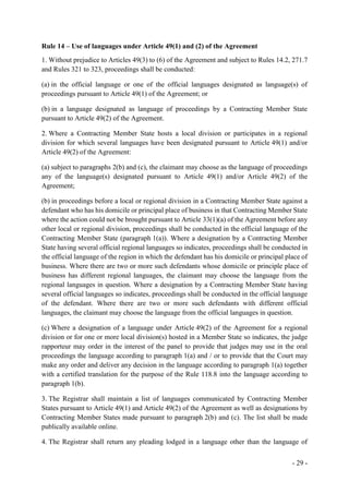 - 29 -
Rule 14 – Use of languages under Article 49(1) and (2) of the Agreement
1. Without prejudice to Articles 49(3) to (6) of the Agreement and subject to Rules 14.2, 271.7
and Rules 321 to 323, proceedings shall be conducted:
(a) in the official language or one of the official languages designated as language(s) of
proceedings pursuant to Article 49(1) of the Agreement; or
(b) in a language designated as language of proceedings by a Contracting Member State
pursuant to Article 49(2) of the Agreement.
2. Where a Contracting Member State hosts a local division or participates in a regional
division for which several languages have been designated pursuant to Article 49(1) and/or
Article 49(2) of the Agreement:
(a) subject to paragraphs 2(b) and (c), the claimant may choose as the language of proceedings
any of the language(s) designated pursuant to Article 49(1) and/or Article 49(2) of the
Agreement;
(b) in proceedings before a local or regional division in a Contracting Member State against a
defendant who has his domicile or principal place of business in that Contracting Member State
where the action could not be brought pursuant to Article 33(1)(a) of the Agreement before any
other local or regional division, proceedings shall be conducted in the official language of the
Contracting Member State (paragraph 1(a)). Where a designation by a Contracting Member
State having several official regional languages so indicates, proceedings shall be conducted in
the official language of the region in which the defendant has his domicile or principal place of
business. Where there are two or more such defendants whose domicile or principle place of
business has different regional languages, the claimant may choose the language from the
regional languages in question. Where a designation by a Contracting Member State having
several official languages so indicates, proceedings shall be conducted in the official language
of the defendant. Where there are two or more such defendants with different official
languages, the claimant may choose the language from the official languages in question.
(c) Where a designation of a language under Article 49(2) of the Agreement for a regional
division or for one or more local division(s) hosted in a Member State so indicates, the judge
rapporteur may order in the interest of the panel to provide that judges may use in the oral
proceedings the language according to paragraph 1(a) and / or to provide that the Court may
make any order and deliver any decision in the language according to paragraph 1(a) together
with a certified translation for the purpose of the Rule 118.8 into the language according to
paragraph 1(b).
3. The Registrar shall maintain a list of languages communicated by Contracting Member
States pursuant to Article 49(1) and Article 49(2) of the Agreement as well as designations by
Contracting Member States made pursuant to paragraph 2(b) and (c). The list shall be made
publically available online.
4. The Registrar shall return any pleading lodged in a language other than the language of
 