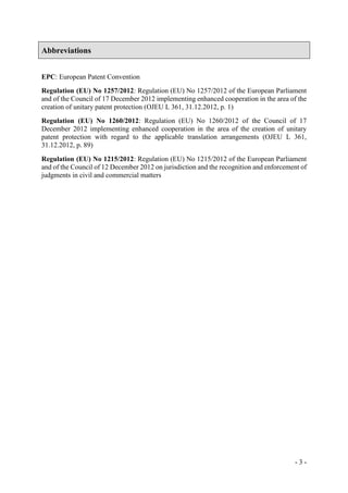 - 3 -
Abbreviations
EPC: European Patent Convention
Regulation (EU) No 1257/2012: Regulation (EU) No 1257/2012 of the European Parliament
and of the Council of 17 December 2012 implementing enhanced cooperation in the area of the
creation of unitary patent protection (OJEU L 361, 31.12.2012, p. 1)
Regulation (EU) No 1260/2012: Regulation (EU) No 1260/2012 of the Council of 17
December 2012 implementing enhanced cooperation in the area of the creation of unitary
patent protection with regard to the applicable translation arrangements (OJEU L 361,
31.12.2012, p. 89)
Regulation (EU) No 1215/2012: Regulation (EU) No 1215/2012 of the European Parliament
and of the Council of 12 December 2012 on jurisdiction and the recognition and enforcement of
judgments in civil and commercial matters
 