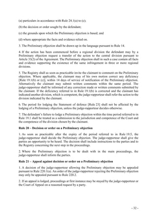 - 32 -
(a) particulars in accordance with Rule 24.1(a) to (c);
(b) the decision or order sought by the defendant;
(c) the grounds upon which the Preliminary objection is based; and
(d) where appropriate the facts and evidence relied on.
3. The Preliminary objection shall be drawn up in the language pursuant to Rule 14.
4. If the action has been commenced before a regional division the defendant may by a
Preliminary objection request a transfer of the action to the central division pursuant to
Article 33(2) of the Agreement. The Preliminary objection shall in such a case contain all facts
and evidence supporting the existence of the same infringement in three or more regional
divisions.
5. The Registry shall as soon as practicable invite the claimant to comment on the Preliminary
objection. Where applicable, the claimant may of his own motion correct any deficiency
[Rule 19.1(b) or (c)], within 14 days of service of notification of the Preliminary objection.
Alternatively the claimant may submit written comments within the same period. The
judge-rapporteur shall be informed of any correction made or written comments submitted by
the claimant. If the deficiency referred to in Rule 19.1(b) is corrected and the claimant has
indicated another division, which is competent, the judge-rapporteur shall refer the action to the
division indicated by the claimant.
6. The period for lodging the Statement of defence [Rule 23] shall not be affected by the
lodging of a Preliminary objection, unless the judge-rapporteur decides otherwise.
7. The defendant’s failure to lodge a Preliminary objection within the time period referred to in
Rule 19.1 shall be treated as a submission to the jurisdiction and competence of the Court and
the competence of the division chosen by the claimant.
Rule 20 – Decision or order on a Preliminary objection
1. As soon as practicable after the expiry of the period referred to in Rule 19.5, the
judge-rapporteur shall decide the Preliminary objection. The judge-rapporteur shall give the
parties an opportunity to be heard. The decision shall include instructions to the parties and to
the Registry concerning the next step in the proceedings.
2. Where the Preliminary objection is to be dealt with in the main proceedings, the
judge-rapporteur shall inform the parties.
Rule 21 – Appeal against decision or order on a Preliminary objection
1. A decision of the judge-rapporteur allowing the Preliminary objection may be appealed
pursuant to Rule 220.1(a). An order of the judge-rapporteur rejecting the Preliminary objection
may only be appealed pursuant to Rule 220.2.
2. If an appeal is lodged, proceedings at first instance may be stayed by the judge-rapporteur or
the Court of Appeal on a reasoned request by a party.
 