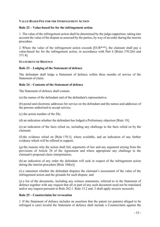 - 33 -
VALUE-BASED FEE FOR THE INFRINGEMENT ACTION
Rule 22 – Value-based fee for the infringement action
1. The value of the infringement action shall be determined by the judge-rapporteur, taking into
account the value of the dispute as assessed by the parties, by way of an order during the interim
procedure.
2. Where the value of the infringement action exceeds [EUR***], the claimant shall pay a
value-based fee for the infringement action, in accordance with Part 6 [Rules 370.2(b) and
371.4].
STATEMENT OF DEFENCE
Rule 23 – Lodging of the Statement of defence
The defendant shall lodge a Statement of defence within three months of service of the
Statement of claim.
Rule 24 – Contents of the Statement of defence
The Statement of defence shall contain:
(a) the names of the defendant and of the defendant's representative;
(b) postal and electronic addresses for service on the defendant and the names and addresses of
the persons authorised to accept service;
(c) the action number of the file;
(d) an indication whether the defendant has lodged a Preliminary objection [Rule 19];
(e) an indication of the facts relied on, including any challenge to the facts relied on by the
claimant;
(f) the evidence relied on [Rule 170.1], where available, and an indication of any further
evidence which will be offered in support;
(g) the reasons why the action shall fail, arguments of law and any argument arising from the
provisions of Article 28 of the Agreement and where appropriate any challenge to the
claimant's proposed claim interpretation;
(h) an indication of any order the defendant will seek in respect of the infringement action
during the interim procedure [Rule 104(e)];
(i) a statement whether the defendant disputes the claimant’s assessment of the value of the
infringement action and the grounds for such dispute; and
(j) a list of the documents, including any witness statements, referred to in the Statement of
defence together with any request that all or part of any such document need not be translated
and/or any request pursuant to Rule 262.1. Rule 13.2 and .3 shall apply mutatis mutandis.
Rule 25 – Counterclaim for revocation
1. If the Statement of defence includes an assertion that the patent (or patents) alleged to be
infringed is (are) invalid the Statement of defence shall include a Counterclaim against the
 