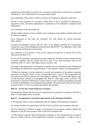 - 34 -
proprietor(s) of the patent (or patents) for revocation of said patent (or patents) in accordance
with Rule 43. The Counterclaim for revocation shall contain:
(a) an indication of the extent to which revocation of the patent (or patents) is requested;
(b) one or more grounds for revocation, which shall as far as possible be supported by
arguments of law, and where appropriate an explanation of the defendant’s proposed claim
construction;
(c) an indication of the facts relied on;
(d) the evidence relied on, where available, and an indication of any further evidence which will
be offered in support;
(e) an indication of any order the defendant will seek during the interim procedure
[Rule 104(e)];
(f) where the defendant assesses that the value of the dispute including the Counterclaim
exceeds the value of the infringement action by more than [EUR***] an indication of the value
of the dispute including the Counterclaim;
(g) a statement of his position, if any, on the options provided for in Article 33(3) of the
Agreement and Rule 37.4;
(h) a list of the documents, including any witness statements, referred to in the Counterclaim for
revocation together with any request that all or part of any such documents need not be
translated. Rule 13.2 and .3 shall apply mutatis mutandis; and
(i) insofar as the proprietor(s) of the patent (or patents) are not claimant(s) in the infringement
proceedings, the information required by Rule 13.1(b) and (d) in respect of said proprietor(s).
2. Where the claimant is not the proprietor or not the only proprietor of the patent (or patents)
concerned, the Registry shall as soon as practicable serve a copy of the Counterclaim for
revocation on the relevant proprietor(s) in accordance with Rule 13.1(e) and shall supply a copy
of each document referred to in paragraph 1(h). Rule 271 shall apply mutatis mutandis. The
proprietor(s) in question shall become a party (parties) to the revocation proceedings and shall
be treated as defendant(s) in all subsequent proceedings. The proprietor(s) shall provide details
pursuant to Rule 13.1(e) if not already provided by the claimant.
Rule 26 – Fee for the Counterclaim for revocation
The defendant shall pay the fee for the Counterclaim for revocation in accordance with Part 6.
Rule 15.2 shall apply mutatis mutandis.
Rule 27 – Examination as to formal requirements of the Statement of defence
1. The Registry shall, as soon as practicable after the lodging of the Statement of defence:
(a) examine whether the requirements of Rule 24.1(a) to (d) have been complied with; and
(b) if the Statement of defence includes a Counterclaim for revocation, examine whether the
obligation to pay the fee pursuant to Rule 26 has been complied with.
2. If the Registry considers that the Statement of defence or the Counterclaim for revocation
does not comply with any of the requirements referred to in paragraph 1, it shall as soon as
 