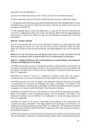 - 35 -
practicable invite the defendant to:
(a) correct the deficiencies noted, within 14 days of service of such notification; and
(b) where applicable, pay the fee for the Counterclaim for revocation, within said 14 days.
3. The Registry shall at the same time inform the defendant that if the defendant fails to correct
the deficiencies or pay the fee within the time stated, a decision by default may be given, in
accordance with Rule 355.
4. If the defendant fails to correct the deficiencies or to pay the fee for the Counterclaim for
revocation, as appropriate, within said 14 days, the Registry shall inform the judge-rapporteur
who may give a decision by default. He may give the defendant an opportunity to be heard
beforehand.
Rule 28 – Further schedule
As soon as practicable after service of the Statement of defence, the judge-rapporteur shall,
after consulting the parties, set a date and time for an interim conference (where necessary
[Rule 101.1]) and set a date for the oral hearing. The judge-rapporteur may set one alternative
date.
DEFENCE TO THE COUNTERCLAIM FOR REVOCATION, REPLY TO THE STATEMENT OF THE
DEFENCE AND APPLICATION TO AMEND THE PATENT AND REJOINDER TO THE REPLY
Rule 29 – Lodging of Defence to the Counterclaim for revocation, Reply to the Statement
of defence and Rejoinder to the Reply
(a) Within two months of service of a Statement of defence which includes a Counterclaim for
revocation, the claimant shall lodge a Defence to the Counterclaim for revocation together with
any Reply to the Statement of defence and any Application to amend the patent pursuant to
Rule 30, if applicable.
(b) Within two months of service of a Statement of defence which does not include a
Counterclaim for revocation, the claimant may lodge a Reply to the Statement of defence.
(c) Within one month of service of a Reply to the Statement of defence which does not include
a Counterclaim for revocation the defendant may lodge a Rejoinder to the Reply to the
Statement of defence. The Rejoinder to the Reply to the Statement of defence shall be limited to
a response to the matters raised in the Reply to the Statement of defence.
(d) Within two months of service of the Defence to Counterclaim the defendant may lodge a
Reply to the Defence to the Counterclaim together with any Rejoinder to the Reply to the
Statement of defence and any Defence to an Application to amend the patent pursuant to
Rule 32, if applicable.
(e) Within one month of the service of the Reply to the Defence to the counterclaim, the
claimant may lodge a Rejoinder to the Reply together with any Reply to the Defence to an
Application to amend the patent pursuant to Rule 32, if applicable. The Rejoinder to the Reply
to the Statement of defence shall be limited to a response to the matters raised in the Reply to
the Statement of defence.
(f) Where the claimant is not the proprietor of the patent, all references to the claimant in this
Rule 29 regarding an Application to amend the patent shall be read as including the proprietor.
 