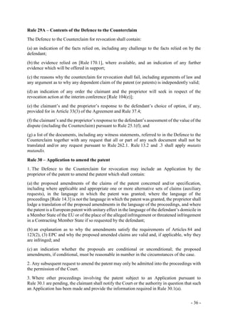 - 36 -
Rule 29A – Contents of the Defence to the Counterclaim
The Defence to the Counterclaim for revocation shall contain:
(a) an indication of the facts relied on, including any challenge to the facts relied on by the
defendant;
(b) the evidence relied on [Rule 170.1], where available, and an indication of any further
evidence which will be offered in support;
(c) the reasons why the counterclaim for revocation shall fail, including arguments of law and
any argument as to why any dependent claim of the patent (or patents) is independently valid;
(d) an indication of any order the claimant and the proprietor will seek in respect of the
revocation action at the interim conference [Rule 104(e)];
(e) the claimant’s and the proprietor’s response to the defendant’s choice of option, if any,
provided for in Article 33(3) of the Agreement and Rule 37.4;
(f) the claimant’s and the proprietor’s response to the defendant’s assessment of the value of the
dispute (including the Counterclaim) pursuant to Rule 25.1(f); and
(g) a list of the documents, including any witness statements, referred to in the Defence to the
Counterclaim together with any request that all or part of any such document shall not be
translated and/or any request pursuant to Rule 262.1. Rule 13.2 and .3 shall apply mutatis
mutandis.
Rule 30 – Application to amend the patent
1. The Defence to the Counterclaim for revocation may include an Application by the
proprietor of the patent to amend the patent which shall contain:
(a) the proposed amendments of the claims of the patent concerned and/or specification,
including where applicable and appropriate one or more alternative sets of claims (auxiliary
requests), in the language in which the patent was granted; where the language of the
proceedings [Rule 14.3] is not the language in which the patent was granted, the proprietor shall
lodge a translation of the proposed amendments in the language of the proceedings, and where
the patent is a European patent with unitary effect in the language of the defendant’s domicile in
a Member State of the EU or of the place of the alleged infringement or threatened infringement
in a Contracting Member State if so requested by the defendant;
(b) an explanation as to why the amendments satisfy the requirements of Articles 84 and
123(2), (3) EPC and why the proposed amended claims are valid and, if applicable, why they
are infringed; and
(c) an indication whether the proposals are conditional or unconditional; the proposed
amendments, if conditional, must be reasonable in number in the circumstances of the case.
2. Any subsequent request to amend the patent may only be admitted into the proceedings with
the permission of the Court.
3. Where other proceedings involving the patent subject to an Application pursuant to
Rule 30.1 are pending, the claimant shall notify the Court or the authority in question that such
an Application has been made and provide the information required in Rule 30.1(a).
 