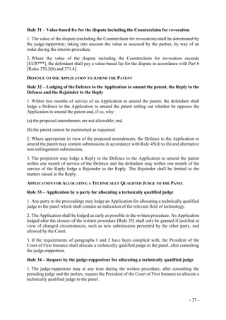 - 37 -
Rule 31 – Value-based fee for the dispute including the Counterclaim for revocation
1. The value of the dispute (including the Counterclaim for revocation) shall be determined by
the judge-rapporteur, taking into account the value as assessed by the parties, by way of an
order during the interim procedure.
2. Where the value of the dispute including the Counterclaim for revocation exceeds
[EUR***], the defendant shall pay a value-based fee for the dispute in accordance with Part 6
[Rules 370.2(b) and 371.4].
DEFENCE TO THE APPLICATION TO AMEND THE PATENT
Rule 32 – Lodging of the Defence to the Application to amend the patent, the Reply to the
Defence and the Rejoinder to the Reply
1. Within two months of service of an Application to amend the patent, the defendant shall
lodge a Defence to the Application to amend the patent setting out whether he opposes the
Application to amend the patent and, if so, why:
(a) the proposed amendments are not allowable; and
(b) the patent cannot be maintained as requested.
2. Where appropriate in view of the proposed amendments, the Defence to the Application to
amend the patent may contain submissions in accordance with Rule 45(d) to (h) and alternative
non-infringement submissions.
3. The proprietor may lodge a Reply to the Defence to the Application to amend the patent
within one month of service of the Defence and the defendant may within one month of the
service of the Reply lodge a Rejoinder to the Reply. The Rejoinder shall be limited to the
matters raised in the Reply.
APPLICATION FOR ALLOCATING A TECHNICALLY QUALIFIED JUDGE TO THE PANEL
Rule 33 – Application by a party for allocating a technically qualified judge
1. Any party to the proceedings may lodge an Application for allocating a technically qualified
judge to the panel which shall contain an indication of the relevant field of technology.
2. The Application shall be lodged as early as possible in the written procedure. An Application
lodged after the closure of the written procedure [Rule 35] shall only be granted if justified in
view of changed circumstances, such as new submissions presented by the other party, and
allowed by the Court.
3. If the requirements of paragraphs 1 and 2 have been complied with, the President of the
Court of First Instance shall allocate a technically qualified judge to the panel, after consulting
the judge-rapporteur.
Rule 34 – Request by the judge-rapporteur for allocating a technically qualified judge
1. The judge-rapporteur may at any time during the written procedure, after consulting the
presiding judge and the parties, request the President of the Court of First Instance to allocate a
technically qualified judge to the panel.
 