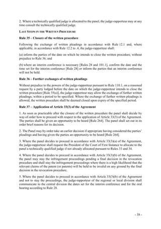 - 38 -
2. Where a technically qualified judge is allocated to the panel, the judge-rapporteur may at any
time consult the technically qualified judge.
LAST STEPS IN THE WRITTEN PROCEDURE
Rule 35 – Closure of the written procedure
Following the exchange of written pleadings in accordance with Rule 12.1 and, where
applicable, in accordance with Rule 12.2 to .4, the judge-rapporteur shall:
(a) inform the parties of the date on which he intends to close the written procedure, without
prejudice to Rule 36; and
(b) where an interim conference is necessary [Rules 28 and 101.1], confirm the date and the
time set for the interim conference [Rule 28] or inform the parties that an interim conference
will not be held.
Rule 36 – Further exchanges of written pleadings
Without prejudice to the powers of the judge-rapporteur pursuant to Rule 110.1, on a reasoned
request by a party lodged before the date on which the judge-rapporteur intends to close the
written procedure [Rule 35(a)], the judge-rapporteur may allow the exchange of further written
pleadings, within a period to be specified. Where the exchange of further written pleadings is
allowed, the written procedure shall be deemed closed upon expiry of the specified period.
Rule 37 – Application of Article 33(3) of the Agreement
1. As soon as practicable after the closure of the written procedure the panel shall decide by
way of order how to proceed with respect to the application of Article 33(3) of the Agreement.
The parties shall be given an opportunity to be heard [Rule 264]. The panel shall set out in its
order brief reasons for its decision.
2. The Panel may by order take an earlier decision if appropriate having considered the parties’
pleadings and having given the parties an opportunity to be heard [Rule 264].
3. Where the panel decides to proceed in accordance with Article 33(3)(a) of the Agreement,
the judge-rapporteur shall request the President of the Court of First Instance to allocate to the
panel a technically qualified judge if not already allocated pursuant to Rules 33 and 34.
4. Where the panel decides to proceed in accordance with Article 33(3)(b) of the Agreement,
the panel may stay the infringement proceedings pending a final decision in the revocation
procedure and shall stay the infringement proceedings where there is a high likelihood that the
relevant claims of the patent (or patents) will be held to be invalid on any ground by the final
decision in the revocation procedure.
5. Where the panel decides to proceed in accordance with Article 33(3)(b) of the Agreement
and not to stay the proceedings, the judge-rapporteur of the regional or local division shall
communicate to the central division the dates set for the interim conference and for the oral
hearing according to Rule 28.
 