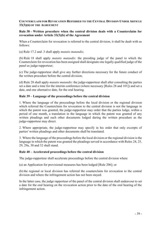 - 39 -
COUNTERCLAIM FOR REVOCATION REFERRED TO THE CENTRAL DIVISION UNDER ARTICLE
33(3)(B) OF THE AGREEMENT
Rule 38 – Written procedure when the central division deals with a Counterclaim for
revocation under Article 33(3)(b) of the Agreement
When a Counterclaim for revocation is referred to the central division, it shall be dealt with as
follows:
(a) Rule 17.2 and .3 shall apply mutatis mutandis;
(b) Rule 18 shall apply mutatis mutandis: the presiding judge of the panel to which the
Counterclaim for revocation has been assigned shall designate one legally qualified judge of the
panel as judge-rapporteur;
(c) The judge-rapporteur shall give any further directions necessary for the future conduct of
the written procedure before the central division;
(d) Rule 28 shall apply mutatis mutandis: the judge-rapporteur shall after consulting the parties
set a date and a time for the interim conference (where necessary [Rules 28 and 101]) and set a
date, and one alternative date, for the oral hearing.
Rule 39 – Language of the proceedings before the central division
1. Where the language of the proceedings before the local division or the regional division
which referred the Counterclaim for revocation to the central division is not the language in
which the patent was granted, the judge-rapporteur may order that the parties lodge, within a
period of one month, a translation in the language in which the patent was granted of any
written pleadings and such other documents lodged during the written procedure as the
judge-rapporteur may direct.
2. Where appropriate, the judge-rapporteur may specify in his order that only excerpts of
parties' written pleadings and other documents shall be translated.
3. Where the language of the proceedings before the local division or the regional division is the
language in which the patent was granted the pleadings served in accordance with Rules 24, 25,
29, 29a, 30 and 32 shall stand.
Rule 40 – Accelerated proceedings before the central division
The judge-rapporteur shall accelerate proceedings before the central division where
(a) an Application for provisional measures has been lodged [Rule 206]; or
(b) the regional or local division has referred the counterclaim for revocation to the central
division and where the infringement action has not been stayed.
In the latter case, the judge rapporteur of the panel of the central division shall endeavour to set
a date for the oral hearing on the revocation action prior to the date of the oral hearing of the
infringement action.
 
