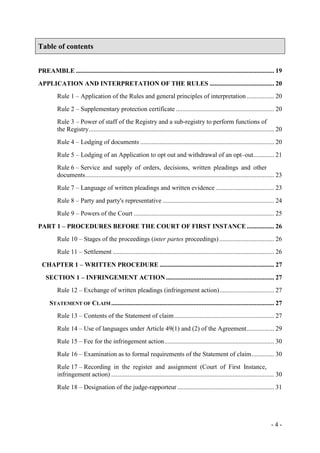 - 4 -
Table of contents
PREAMBLE ........................................................................................................................... 19
APPLICATION AND INTERPRETATION OF THE RULES ........................................ 20
Rule 1 – Application of the Rules and general principles of interpretation ................. 20
Rule 2 – Supplementary protection certificate ............................................................. 20
Rule 3 – Power of staff of the Registry and a sub-registry to perform functions of
the Registry................................................................................................................... 20
Rule 4 – Lodging of documents ................................................................................... 20
Rule 5 – Lodging of an Application to opt out and withdrawal of an opt–out............. 21
Rule 6 – Service and supply of orders, decisions, written pleadings and other
documents..................................................................................................................... 23
Rule 7 – Language of written pleadings and written evidence .................................... 23
Rule 8 – Party and party's representative ..................................................................... 24
Rule 9 – Powers of the Court ....................................................................................... 25
PART 1 – PROCEDURES BEFORE THE COURT OF FIRST INSTANCE................. 26
Rule 10 – Stages of the proceedings (inter partes proceedings).................................. 26
Rule 11 – Settlement .................................................................................................... 26
CHAPTER 1 – WRITTEN PROCEDURE ....................................................................... 27
SECTION 1 – INFRINGEMENT ACTION ................................................................... 27
Rule 12 – Exchange of written pleadings (infringement action).................................. 27
STATEMENT OF CLAIM..................................................................................................... 27
Rule 13 – Contents of the Statement of claim.............................................................. 27
Rule 14 – Use of languages under Article 49(1) and (2) of the Agreement................. 29
Rule 15 – Fee for the infringement action.................................................................... 30
Rule 16 – Examination as to formal requirements of the Statement of claim.............. 30
Rule 17 – Recording in the register and assignment (Court of First Instance,
infringement action) ..................................................................................................... 30
Rule 18 – Designation of the judge-rapporteur ............................................................ 31
 