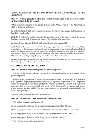 - 40 -
ACTION REFERRED TO THE CENTRAL DIVISION UNDER ARTICLE 33(3)(C) OF THE
AGREEMENT
Rule 41 – Written procedure when the central division deals with the action under
Article 33(3)(c) of the Agreement
When an action is referred to the central division under Article 33(3)(c) of the Agreement, it
shall be dealt with as follows:
(a) Rule 17.2 and .3 shall apply mutatis mutandis. The parties may request that the action be
heard by a single judge;
(b) Rule 18 shall apply mutatis mutandis: the presiding judge of the panel to which the action
has been assigned shall designate one judge of the panel as judge-rapporteur;
(c) dates already set under Rule 28 shall be confirmed wherever possible;
(d) Rule 39 shall apply mutatis mutandis: the judge-rapporteur may order that the parties lodge
a translation in the language in which the patent was granted of any written pleadings lodged
during the written procedure; where appropriate, the judge-rapporteur may specify in his order
that only excerpts of parties' written pleadings and other documents shall be translated.
Otherwise the pleadings lodged during the written procedure shall stand;
(e) The judge-rapporteur shall give any further directions necessary for the future conduct of
the written procedure before the central division.
SECTION 2 – REVOCATION ACTION
Rule 43 – Action to be directed against the patent proprietor
1. Any action for the revocation of a patent shall be directed against the proprietor(s) of the
patent (or patents).
2. If the action for revocation is directed against the proprietor(s) in accordance with Rule 8.6
(“the registered proprietor(s)”) but one or more of the registered proprietor(s) is not a proprietor
within the meaning of Rule 8.5(a) or (b) (“the Rule 8.5 proprietor(s)”) each such registered
proprietor shall as soon as practicable after service of the Statement for revocation apply to the
Court pursuant to Rule 305.1(c) for the substitution of the registered proprietor(s) by the
Rule 8.5 proprietor(s).
Relation with Agreement: Articles 47(5) and 65(1)
Rule 44 – Exchange of written pleadings (revocation action)
1. The written procedure shall consist of:
(a) the lodging of a Statement for revocation (by the claimant) [Rule 45]; and
(b) the lodging of a Defence to revocation (by the defendant) [Rule 49]; and optionally
(c) the lodging of a Reply to the Defence to revocation (by the claimant) [Rule 51];
(d) the lodging of a Rejoinder to the Reply (by the defendant) [Rule 52].
2. The Defence to revocation may include:
 