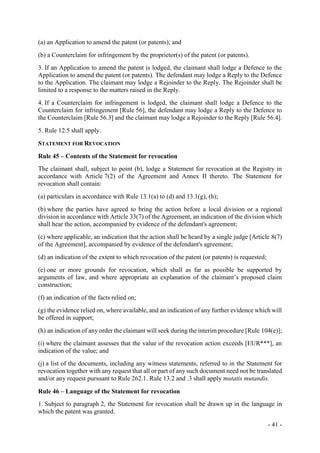 - 41 -
(a) an Application to amend the patent (or patents); and
(b) a Counterclaim for infringement by the proprietor(s) of the patent (or patents).
3. If an Application to amend the patent is lodged, the claimant shall lodge a Defence to the
Application to amend the patent (or patents). The defendant may lodge a Reply to the Defence
to the Application. The claimant may lodge a Rejoinder to the Reply. The Rejoinder shall be
limited to a response to the matters raised in the Reply.
4. If a Counterclaim for infringement is lodged, the claimant shall lodge a Defence to the
Counterclaim for infringement [Rule 56], the defendant may lodge a Reply to the Defence to
the Counterclaim [Rule 56.3] and the claimant may lodge a Rejoinder to the Reply [Rule 56.4].
5. Rule 12.5 shall apply.
STATEMENT FOR REVOCATION
Rule 45 – Contents of the Statement for revocation
The claimant shall, subject to point (b), lodge a Statement for revocation at the Registry in
accordance with Article 7(2) of the Agreement and Annex II thereto. The Statement for
revocation shall contain:
(a) particulars in accordance with Rule 13.1(a) to (d) and 13.1(g), (h);
(b) where the parties have agreed to bring the action before a local division or a regional
division in accordance with Article 33(7) of the Agreement, an indication of the division which
shall hear the action, accompanied by evidence of the defendant's agreement;
(c) where applicable, an indication that the action shall be heard by a single judge [Article 8(7)
of the Agreement], accompanied by evidence of the defendant's agreement;
(d) an indication of the extent to which revocation of the patent (or patents) is requested;
(e) one or more grounds for revocation, which shall as far as possible be supported by
arguments of law, and where appropriate an explanation of the claimant’s proposed claim
construction;
(f) an indication of the facts relied on;
(g) the evidence relied on, where available, and an indication of any further evidence which will
be offered in support;
(h) an indication of any order the claimant will seek during the interim procedure [Rule 104(e)];
(i) where the claimant assesses that the value of the revocation action exceeds [EUR***], an
indication of the value; and
(j) a list of the documents, including any witness statements, referred to in the Statement for
revocation together with any request that all or part of any such document need not be translated
and/or any request pursuant to Rule 262.1. Rule 13.2 and .3 shall apply mutatis mutandis.
Rule 46 – Language of the Statement for revocation
1. Subject to paragraph 2, the Statement for revocation shall be drawn up in the language in
which the patent was granted.
 