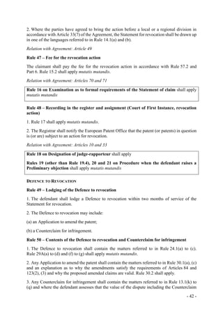 - 42 -
2. Where the parties have agreed to bring the action before a local or a regional division in
accordance with Article 33(7) of the Agreement, the Statement for revocation shall be drawn up
in one of the languages referred to in Rule 14.1(a) and (b).
Relation with Agreement: Article 49
Rule 47 – Fee for the revocation action
The claimant shall pay the fee for the revocation action in accordance with Rule 57.2 and
Part 6. Rule 15.2 shall apply mutatis mutandis.
Relation with Agreement: Articles 70 and 71
Rule 16 on Examination as to formal requirements of the Statement of claim shall apply
mutatis mutandis
Rule 48 – Recording in the register and assignment (Court of First Instance, revocation
action)
1. Rule 17 shall apply mutatis mutandis.
2. The Registrar shall notify the European Patent Office that the patent (or patents) in question
is (or are) subject to an action for revocation.
Relation with Agreement: Articles 10 and 33
Rule 18 on Designation of judge-rapporteur shall apply
Rules 19 (other than Rule 19.4), 20 and 21 on Procedure when the defendant raises a
Preliminary objection shall apply mutatis mutandis
DEFENCE TO REVOCATION
Rule 49 – Lodging of the Defence to revocation
1. The defendant shall lodge a Defence to revocation within two months of service of the
Statement for revocation.
2. The Defence to revocation may include:
(a) an Application to amend the patent;
(b) a Counterclaim for infringement.
Rule 50 – Contents of the Defence to revocation and Counterclaim for infringement
1. The Defence to revocation shall contain the matters referred to in Rule 24.1(a) to (c).
Rule 29A(a) to (d) and (f) to (g) shall apply mutatis mutandis.
2. Any Application to amend the patent shall contain the matters referred to in Rule 30.1(a), (c)
and an explanation as to why the amendments satisfy the requirements of Articles 84 and
123(2), (3) and why the proposed amended claims are valid. Rule 30.2 shall apply.
3. Any Counterclaim for infringement shall contain the matters referred to in Rule 13.1(k) to
(q) and where the defendant assesses that the value of the dispute including the Counterclaim
 