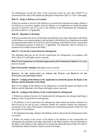 - 43 -
for infringement exceeds the value of the revocation action by more than [EUR***] an
assessment of the value of the dispute including the Counterclaim. Rule 13.2 and .3 shall apply.
Rule 51 – Reply to Defence to revocation
Within two months of service of the Defence to revocation the claimant may lodge a Reply to
the Defence to revocation together with any Defence to an Application to amend the patent
pursuant to Rule 44.3 and 55 as well as any Defence to the Counterclaim for infringement
pursuant to Rule 56.1, if applicable.
Rule 52 – Rejoinder to the Reply
Within one month of the service of the Reply the defendant may lodge a Rejoinder to the Reply
to the Defence to revocation together with any Reply to the Defence to an Application to amend
the patent pursuant to Rule 44.3 and 55 as well as any Reply to the Defence to the Counterclaim
for infringement pursuant to Rule 56.3, if applicable. The Rejoinder shall be limited to a
response to the matters raised in the Reply.
Rule 53 – Fee for the Counterclaim for infringement
The defendant shall pay the fee for the Counterclaim for infringement in accordance with
Part 6. Rule 15.2 shall apply mutatis mutandis.
Rule 27 on Examination as to formal requirements of the Statement of defence shall apply
mutatis mutandis
Rule 28 on Further schedule shall apply mutatis mutandis
DEFENCE TO THE APPLICATION TO AMEND THE PATENT AND DEFENCE TO THE
COUNTERCLAIM FOR INFRINGEMENT
Rule 55 – Lodging of the Defence to the Application to amend the patent, the Reply to the
Defence and the Rejoinder to the Reply
Rule 32 on Lodging of the Defence to the Application to amend the patent, the Reply to the
Defence and the Rejoinder to the Reply shall apply mutatis mutandis.
Rule 56 – Lodging of the Defence to the Counterclaim for infringement
1. Within two months of service of a Counterclaim for infringement, the claimant shall lodge a
Defence to the Counterclaim for infringement.
2. The Defence to the Counterclaim for infringement shall contain the matters referred to in
Rule 24.1(e) to (h) and (j) and a statement whether the claimant disputes the defendant’s
assessment of the value of the dispute (including the Counterclaim) pursuant to Rule 50.3 and
the reasons for such dispute.
3. The defendant may lodge a Reply to the Defence to the Counterclaim for infringement within
one month.
4. Within one month of the service of the Reply to the Defence to the Counterclaim for
infringement the claimant may lodge a Rejoinder to the Reply together with any Rejoinder to
the Reply to the Defence to the Application to amend the patent pursuant to Rule 44.3 and 55.
The Rejoinder shall be limited to matters raised in the Reply.
 