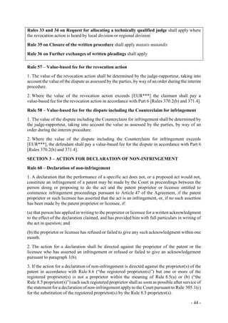 - 44 -
Rules 33 and 34 on Request for allocating a technically qualified judge shall apply where
the revocation action is heard by local division or regional division
Rule 35 on Closure of the written procedure shall apply mutatis mutandis
Rule 36 on Further exchanges of written pleadings shall apply
Rule 57 – Value-based fee for the revocation action
1. The value of the revocation action shall be determined by the judge-rapporteur, taking into
account the value of the dispute as assessed by the parties, by way of an order during the interim
procedure.
2. Where the value of the revocation action exceeds [EUR***] the claimant shall pay a
value-based fee for the revocation action in accordance with Part 6 [Rules 370.2(b) and 371.4].
Rule 58 – Value-based fee for the dispute including the Counterclaim for infringement
1. The value of the dispute including the Counterclaim for infringement shall be determined by
the judge-rapporteur, taking into account the value as assessed by the parties, by way of an
order during the interim procedure.
2. Where the value of the dispute including the Counterclaim for infringement exceeds
[EUR***], the defendant shall pay a value-based fee for the dispute in accordance with Part 6
[Rules 370.2(b) and 371.4].
SECTION 3 – ACTION FOR DECLARATION OF NON-INFRINGEMENT
Rule 60 – Declaration of non-infringement
1. A declaration that the performance of a specific act does not, or a proposed act would not,
constitute an infringement of a patent may be made by the Court in proceedings between the
person doing or proposing to do the act and the patent proprietor or licensee entitled to
commence infringement proceedings pursuant to Article 47 of the Agreement, if the patent
proprietor or such licensee has asserted that the act is an infringement, or, if no such assertion
has been made by the patent proprietor or licensee, if:
(a) that person has applied in writing to the proprietor or licensee for a written acknowledgment
to the effect of the declaration claimed, and has provided him with full particulars in writing of
the act in question; and
(b) the proprietor or licensee has refused or failed to give any such acknowledgment within one
month.
2. The action for a declaration shall be directed against the proprietor of the patent or the
licensee who has asserted an infringement or refused or failed to give an acknowledgement
pursuant to paragraph 1(b).
3. If the action for a declaration of non-infringement is directed against the proprietor(s) of the
patent in accordance with Rule 8.6 (“the registered proprietor(s)”) but one or more of the
registered proprietor(s) is not a proprietor within the meaning of Rule 8.5(a) or (b) (“the
Rule 8.5 proprietor(s)”) each such registered proprietor shall as soon as possible after service of
the statement for a declaration of non-infringement apply to the Court pursuant to Rule 305.1(c)
for the substitution of the registered proprietor(s) by the Rule 8.5 proprietor(s).
 