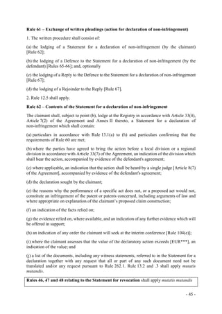 - 45 -
Rule 61 – Exchange of written pleadings (action for declaration of non-infringement)
1. The written procedure shall consist of:
(a) the lodging of a Statement for a declaration of non-infringement (by the claimant)
[Rule 62];
(b) the lodging of a Defence to the Statement for a declaration of non-infringement (by the
defendant) [Rules 65-66]; and, optionally
(c) the lodging of a Reply to the Defence to the Statement for a declaration of non-infringement
[Rule 67];
(d) the lodging of a Rejoinder to the Reply [Rule 67].
2. Rule 12.5 shall apply.
Rule 62 – Contents of the Statement for a declaration of non-infringement
The claimant shall, subject to point (b), lodge at the Registry in accordance with Article 33(4),
Article 7(2) of the Agreement and Annex II thereto, a Statement for a declaration of
non-infringement which shall contain:
(a) particulars in accordance with Rule 13.1(a) to (h) and particulars confirming that the
requirements of Rule 60 are met;
(b) where the parties have agreed to bring the action before a local division or a regional
division in accordance with Article 33(7) of the Agreement, an indication of the division which
shall hear the action, accompanied by evidence of the defendant's agreement;
(c) where applicable, an indication that the action shall be heard by a single judge [Article 8(7)
of the Agreement], accompanied by evidence of the defendant's agreement;
(d) the declaration sought by the claimant;
(e) the reasons why the performance of a specific act does not, or a proposed act would not,
constitute an infringement of the patent or patents concerned, including arguments of law and
where appropriate on explanation of the claimant’s proposed claim construction;
(f) an indication of the facts relied on;
(g) the evidence relied on, where available, and an indication of any further evidence which will
be offered in support;
(h) an indication of any order the claimant will seek at the interim conference [Rule 104(e)];
(i) where the claimant assesses that the value of the declaratory action exceeds [EUR***], an
indication of the value; and
(j) a list of the documents, including any witness statements, referred to in the Statement for a
declaration together with any request that all or part of any such document need not be
translated and/or any request pursuant to Rule 262.1. Rule 13.2 and .3 shall apply mutatis
mutandis.
Rules 46, 47 and 48 relating to the Statement for revocation shall apply mutatis mutandis
 