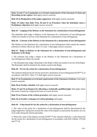 - 46 -
Rules 16 and 17 on Examination as to formal requirements of the Statement of claim and
Recording on the register shall apply mutatis mutandis
Rule 18 on Designation of the judge-rapporteur shall apply mutatis-mutandis
Rules 19 (other than Rule 19.4), 20 and 21 on Procedure when the defendant raises a
Preliminary objection shall apply mutatis mutandis
Rule 65 – Lodging of the Defence to the Statement for a declaration of non-infringement
The defendant shall lodge a Defence to the Statement for a declaration of non-infringement
within two months of service of the Statement for a declaration of non-infringement.
Rule 66 – Contents of the Defence to the Statement for a declaration of non-infringement
The Defence to the Statement for a declaration of non-infringement shall contain the matters
referred to in Rule 24(a) to (j). Rule 13.2 and .3 shall apply mutatis mutandis.
Rule 67 – Reply to Defence to the Statement for a declaration of non-infringement and
Rejoinder to the Reply
1. The claimant may lodge a Reply to the Defence to the Statement for a declaration of
non-infringement within one month.
2. The defendant may lodge a Rejoinder to the Reply within one month of service of the Reply.
The Rejoinder shall be limited to the matters raised in the Reply.
Rule 68 – Fee for the action for a declaration of non-infringement
The claimant shall pay the fee for the action for a declaration of non-infringement [EUR***], in
accordance with Part 6. Rule 15.2 shall apply mutatis mutandis.
Rule 27 on Examination as to formal requirements of the Statement of defence shall apply
mutatis mutandis
Rule 28 on Further schedule shall apply mutatis mutandis
Rules 33 and 34 on Request for allocating a technically qualified judge shall apply where
the action is heard by a regional division or a local division
Rule 35 on Closure of the written procedure shall apply mutatis mutandis
Rule 36 on Further exchanges of written pleadings shall apply
Rule 69 – Value-based fee for the action for a declaration of non-infringement
1. The value of the action for a declaration of non-infringement shall be determined by the
judge-rapporteur, taking into account the value of the dispute as assessed by the parties, by way
of an order during the interim procedure.
2. Where the value of the dispute exceeds [EUR***] the claimant shall pay a value-based fee
for the action for a declaration of non-infringement in accordance with Part 6 [Rules 370.2(b)
and 371.4].
 