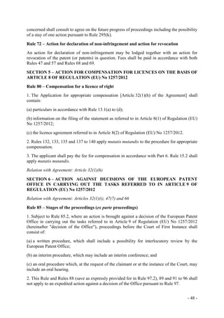 - 48 -
concerned shall consult to agree on the future progress of proceedings including the possibility
of a stay of one action pursuant to Rule 295(k).
Rule 72 – Action for declaration of non-infringement and action for revocation
An action for declaration of non-infringement may be lodged together with an action for
revocation of the patent (or patents) in question. Fees shall be paid in accordance with both
Rules 47 and 57 and Rules 68 and 69.
SECTION 5 – ACTION FOR COMPENSATION FOR LICENCES ON THE BASIS OF
ARTICLE 8 OF REGULATION (EU) No 1257/2012
Rule 80 – Compensation for a licence of right
1. The Application for appropriate compensation [Article 32(1)(h) of the Agreement] shall
contain:
(a) particulars in accordance with Rule 13.1(a) to (d);
(b) information on the filing of the statement as referred to in Article 8(1) of Regulation (EU)
No 1257/2012;
(c) the licence agreement referred to in Article 8(2) of Regulation (EU) No 1257/2012.
2. Rules 132, 133, 135 and 137 to 140 apply mutatis mutandis to the procedure for appropriate
compensation.
3. The applicant shall pay the fee for compensation in accordance with Part 6. Rule 15.2 shall
apply mutatis mutandis.
Relation with Agreement: Article 32(1)(h)
SECTION 6 – ACTION AGAINST DECISIONS OF THE EUROPEAN PATENT
OFFICE IN CARRYING OUT THE TASKS REFERRED TO IN ARTICLE 9 OF
REGULATION (EU) No 1257/2012
Relation with Agreement: Articles 32(1)(i), 47(7) and 66
Rule 85 – Stages of the proceedings (ex parte proceedings)
1. Subject to Rule 85.2, where an action is brought against a decision of the European Patent
Office in carrying out the tasks referred to in Article 9 of Regulation (EU) No 1257/2012
(hereinafter "decision of the Office"), proceedings before the Court of First Instance shall
consist of:
(a) a written procedure, which shall include a possibility for interlocutory review by the
European Patent Office;
(b) an interim procedure, which may include an interim conference; and
(c) an oral procedure which, at the request of the claimant or at the instance of the Court, may
include an oral hearing.
2. This Rule and Rules 88 (save as expressly provided for in Rule 97.2), 89 and 91 to 96 shall
not apply to an expedited action against a decision of the Office pursuant to Rule 97.
 