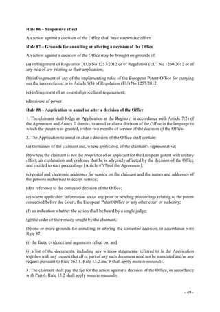 - 49 -
Rule 86 – Suspensive effect
An action against a decision of the Office shall have suspensive effect.
Rule 87 – Grounds for annulling or altering a decision of the Office
An action against a decision of the Office may be brought on grounds of:
(a) infringement of Regulation (EU) No 1257/2012 or of Regulation (EU) No 1260/2012 or of
any rule of law relating to their application;
(b) infringement of any of the implementing rules of the European Patent Office for carrying
out the tasks referred to in Article 9(1) of Regulation (EU) No 1257/2012;
(c) infringement of an essential procedural requirement;
(d) misuse of power.
Rule 88 – Application to annul or alter a decision of the Office
1. The claimant shall lodge an Application at the Registry, in accordance with Article 7(2) of
the Agreement and Annex II thereto, to annul or alter a decision of the Office in the language in
which the patent was granted, within two months of service of the decision of the Office.
2. The Application to annul or alter a decision of the Office shall contain:
(a) the names of the claimant and, where applicable, of the claimant's representative;
(b) where the claimant is not the proprietor of or applicant for the European patent with unitary
effect, an explanation and evidence that he is adversely affected by the decision of the Office
and entitled to start proceedings [Article 47(7) of the Agreement];
(c) postal and electronic addresses for service on the claimant and the names and addresses of
the persons authorised to accept service;
(d) a reference to the contested decision of the Office;
(e) where applicable, information about any prior or pending proceedings relating to the patent
concerned before the Court, the European Patent Office or any other court or authority;
(f) an indication whether the action shall be heard by a single judge;
(g) the order or the remedy sought by the claimant;
(h) one or more grounds for annulling or altering the contested decision, in accordance with
Rule 87;
(i) the facts, evidence and arguments relied on; and
(j) a list of the documents, including any witness statements, referred to in the Application
together with any request that all or part of any such document need not be translated and/or any
request pursuant to Rule 262.1. Rule 13.2 and 3 shall apply mutatis mutandis.
3. The claimant shall pay the fee for the action against a decision of the Office, in accordance
with Part 6. Rule 15.2 shall apply mutatis mutandis.
 