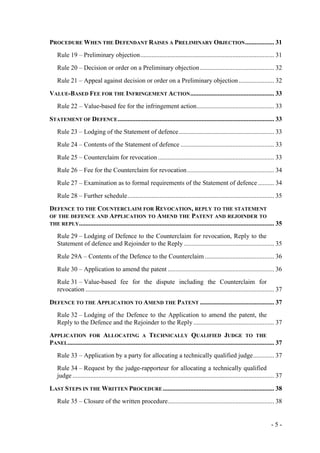 - 5 -
PROCEDURE WHEN THE DEFENDANT RAISES A PRELIMINARY OBJECTION.................. 31
Rule 19 – Preliminary objection................................................................................... 31
Rule 20 – Decision or order on a Preliminary objection.............................................. 32
Rule 21 – Appeal against decision or order on a Preliminary objection...................... 32
VALUE-BASED FEE FOR THE INFRINGEMENT ACTION.................................................... 33
Rule 22 – Value-based fee for the infringement action................................................ 33
STATEMENT OF DEFENCE................................................................................................. 33
Rule 23 – Lodging of the Statement of defence........................................................... 33
Rule 24 – Contents of the Statement of defence .......................................................... 33
Rule 25 – Counterclaim for revocation ........................................................................ 33
Rule 26 – Fee for the Counterclaim for revocation...................................................... 34
Rule 27 – Examination as to formal requirements of the Statement of defence .......... 34
Rule 28 – Further schedule........................................................................................... 35
DEFENCE TO THE COUNTERCLAIM FOR REVOCATION, REPLY TO THE STATEMENT
OF THE DEFENCE AND APPLICATION TO AMEND THE PATENT AND REJOINDER TO
THE REPLY......................................................................................................................... 35
Rule 29 – Lodging of Defence to the Counterclaim for revocation, Reply to the
Statement of defence and Rejoinder to the Reply ........................................................ 35
Rule 29A – Contents of the Defence to the Counterclaim ........................................... 36
Rule 30 – Application to amend the patent .................................................................. 36
Rule 31 – Value-based fee for the dispute including the Counterclaim for
revocation ..................................................................................................................... 37
DEFENCE TO THE APPLICATION TO AMEND THE PATENT .............................................. 37
Rule 32 – Lodging of the Defence to the Application to amend the patent, the
Reply to the Defence and the Rejoinder to the Reply .................................................. 37
APPLICATION FOR ALLOCATING A TECHNICALLY QUALIFIED JUDGE TO THE
PANEL................................................................................................................................ 37
Rule 33 – Application by a party for allocating a technically qualified judge............. 37
Rule 34 – Request by the judge-rapporteur for allocating a technically qualified
judge ............................................................................................................................. 37
LAST STEPS IN THE WRITTEN PROCEDURE..................................................................... 38
Rule 35 – Closure of the written procedure.................................................................. 38
 