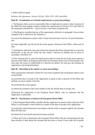 - 50 -
4. Rule 8 shall not apply.
Relation with Agreement: Articles 32(1)(i), 33(9), 47(7), 48(7) and 49(6)
Rule 89 – Examination as to formal requirements (ex parte proceedings)
1. The Registry shall, as soon as practicable after an Application to annul or alter a decision of
the Office has been lodged, examine whether the requirements of Articles 47(7) and 49(6) of
the Agreement and Rule 88.1, .2(a) to (d) and .3 have been complied with.
2. If the Registry considers that any of the requirements referred to in paragraph 1 has not been
complied with, it shall invite the claimant to:
(a) correct the deficiencies noted, within 14 days from the date of service of such notification;
and
(b) where applicable, pay the fee for the action against a decision of the Office, within said 14
days.
3. The Registry shall at the same time inform the claimant that if the claimant fails to correct the
deficiencies or pay the fee within the time stated, a decision by default may be given in
accordance with Rule 355.
4. If the claimant fails to correct the deficiencies noted or to pay the fee for the action against a
decision of the Office, the Registry shall inform the President of the Court of First Instance who
may reject the action as inadmissible by a decision by default. He may give the claimant an
opportunity to be heard beforehand.
Rule 90 – Recording in the register (ex parte proceedings)
If the requirements referred to in Rule 89.1 have been complied with, the Registry shall as soon
as practicable:
(a) record the date of receipt of the Application to annul or alter a decision of the Office and
attribute an action number to the file;
(b) record the file in the register;
(c) inform the claimant of the action number of the file and the date of receipt; and
(d) forward the Application to the European Patent Office, with an indication that the
Application is admissible.
Rule 91 – Interlocutory revision by the European Patent Office
1. If the European Patent Office considers that the Application to annul or alter a decision of the
Office is well founded, it shall within two months of the date of receipt of the Application:
(a) rectify the contested decision in accordance with the order or remedy sought by the claimant
[Rule 88.2(f)]; and
(b) inform the Court that the decision has been rectified.
2. Where the Court is informed by the European Patent Office that the contested decision has
been rectified, it shall inform the claimant that the action is closed. It may order full or partial
 