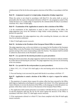 - 51 -
reimbursement of the fee for the action against a decision of the Office, in accordance with Part
6.
Rule 92 – Assignment to panel or to single judge, designation of judge-rapporteur
Where the action is not closed in accordance with Rule 91.2, the action shall, as soon as
practicable after the expiry of the period referred to in Rule 91.1, be assigned to a panel of the
central division or to a single judge if requested by the claimant [Rule 88.2(f)] in accordance
with Rule 345.3. Rule 18 shall apply.
Rule 93 – Examination of the Application to annul or alter a decision of the Office
1. In the examination of the Application to annul or alter a decision of the Office, the
judge-rapporteur may invite the claimant to lodge further written pleadings, within a time
period to be specified.
2. Where appropriate, the judge-rapporteur may, after consulting the claimant, set a date and
time for an interim conference.
3. Rule 35 shall apply mutatis mutandis.
Rule 94 – Invitation to the President of the European Patent Office to comment
The judge-rapporteur may, on his own initiative or on request by the President of the European
Patent Office, invite the President of the European Patent Office to comment in writing on any
question arising in the course of proceedings under this Section. The claimant shall be entitled
to submit his observations on the President's comments.
Rule 95 – Lex specialis for the interim procedure (ex parte procedure)
During the interim procedure, the judge-rapporteur shall invite the claimant to indicate whether
he wishes that an oral hearing be convened. The judge-rapporteur may convene an oral hearing
at his own instance.
Rule 96 – Lex specialis for the oral procedure (ex parte procedure)
1. Rules 110.3, 111, 115 and 118.6 shall apply to the oral hearing and to the decision of the
Court.
2. If an oral hearing is not convened, the panel shall decide in accordance with Rule 117.
Rule 97 – Application to annul a decision of the Office to reject a request for unitary
effect
1. The proprietor of a patent whose request for unitary effect has been rejected by the Office
shall lodge an Application at the Registry in accordance with Article 7(2) of the Agreement and
Annex II thereto, to reverse the decision of the Office, in the language in which the patent was
granted, within three weeks of service of the decision of the European Patent Office.
2. The Application shall contain particulars in accordance with Rule 88.2(a), (c), (d) and (f) to
(i) and the proprietor shall pay the fee for the action against the decision of the Office in
accordance with Part 6. Rule 15.2 shall apply mutatis mutandis.
3. If the requirements referred to in Rule 97.2 have been complied with, Rule 90 shall apply
mutatis mutandis.
 