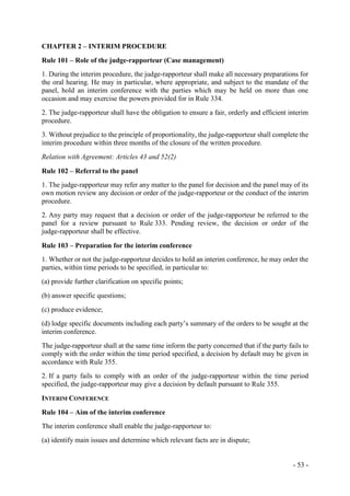 - 53 -
CHAPTER 2 – INTERIM PROCEDURE
Rule 101 – Role of the judge-rapporteur (Case management)
1. During the interim procedure, the judge-rapporteur shall make all necessary preparations for
the oral hearing. He may in particular, where appropriate, and subject to the mandate of the
panel, hold an interim conference with the parties which may be held on more than one
occasion and may exercise the powers provided for in Rule 334.
2. The judge-rapporteur shall have the obligation to ensure a fair, orderly and efficient interim
procedure.
3. Without prejudice to the principle of proportionality, the judge-rapporteur shall complete the
interim procedure within three months of the closure of the written procedure.
Relation with Agreement: Articles 43 and 52(2)
Rule 102 – Referral to the panel
1. The judge-rapporteur may refer any matter to the panel for decision and the panel may of its
own motion review any decision or order of the judge-rapporteur or the conduct of the interim
procedure.
2. Any party may request that a decision or order of the judge-rapporteur be referred to the
panel for a review pursuant to Rule 333. Pending review, the decision or order of the
judge-rapporteur shall be effective.
Rule 103 – Preparation for the interim conference
1. Whether or not the judge-rapporteur decides to hold an interim conference, he may order the
parties, within time periods to be specified, in particular to:
(a) provide further clarification on specific points;
(b) answer specific questions;
(c) produce evidence;
(d) lodge specific documents including each party’s summary of the orders to be sought at the
interim conference.
The judge-rapporteur shall at the same time inform the party concerned that if the party fails to
comply with the order within the time period specified, a decision by default may be given in
accordance with Rule 355.
2. If a party fails to comply with an order of the judge-rapporteur within the time period
specified, the judge-rapporteur may give a decision by default pursuant to Rule 355.
INTERIM CONFERENCE
Rule 104 – Aim of the interim conference
The interim conference shall enable the judge-rapporteur to:
(a) identify main issues and determine which relevant facts are in dispute;
 