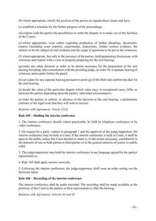 - 54 -
(b) where appropriate, clarify the position of the parties as regards those issues and facts;
(c) establish a schedule for the further progress of the proceedings;
(d) explore with the parties the possibilities to settle the dispute or to make use of the facilities
of the Centre;
(e) where appropriate, issue orders regarding production of further pleadings, documents,
experts (including court experts), experiments, inspections, further written evidence, the
matters to be the subject of oral evidence and the scope of questions to be put to the witnesses;
(f) where appropriate, but only in the presence of the parties, hold preparatory discussions with
witnesses and experts with a view to properly preparing for the oral hearing;
(g) make any other decision or order as he deems necessary for the preparation of the oral
hearing including, after consultation with the presiding judge, an order for a separate hearing of
witnesses and experts before the panel;
(h) set a date for any separate hearing pursuant to point (g) of this Rule and confirm the date for
the oral hearing;
(i) decide the value of the particular dispute which value may, in exceptional cases, differ as
between the parties depending upon the parties’ individual circumstances;
(j) order the parties to submit, in advance of the decision at the oral hearing, a preliminary
estimate of the legal costs that they will seek to recover.
Relation with Agreement: Article 52(2)
Rule 105 – Holding the interim conference
1. The interim conference should, where practicable, be held by telephone conference or by
video conference.
2. On request by a party, subject to paragraph 1 and the approval of the judge-rapporteur, the
interim conference may be held in Court. If the interim conference is held in Court, it shall be
open to the public unless the Court decides to make it, to the extent necessary, confidential in
the interests of one or both parties or third parties or in the general interests of justice or public
order.
3. The judge-rapporteur may hold the interim conference in any language agreed by the parties'
representatives.
4. Rule 103 shall apply mutatis mutandis.
5. Following the interim conference, the judge-rapporteur shall issue an order setting out the
decisions taken.
Rule 106 – Recording of the interim conference
The interim conference shall be audio recorded. The recording shall be made available at the
premises of the Court to the parties or their representatives after the hearing.
Relation with Agreement: Articles 44 and 45
 