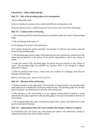 - 56 -
CHAPTER 3 – ORAL PROCEDURE
Rule 111 – Role of the presiding judge (Case management)
The presiding judge shall:
(a) have all authority to ensure a fair, orderly and efficient oral procedure; and
(b) ensure that the action is ready for decision on the merits at the end of the oral hearing.
Rule 112 – Conduct of the oral hearing
1. The oral hearing shall be held before the panel and shall be under the control of the presiding
judge.
2. The oral hearing shall consist of:
(a) the hearing of the parties' oral submissions;
(b) if ordered during the interim procedure, the hearing of witnesses and experts under the
control of the presiding judge.
3. The presiding judge and the judges of the panel may provide a preliminary introduction to the
action and put questions to the parties, to the parties' representatives and to any witness or
expert.
4. Under the control of the presiding judge, the parties may put questions to the witness or
expert. The presiding judge may prohibit any question which is not designed to adduce
admissible evidence.
5. With the consent of the Court a witness may give evidence in a language other than the
language of proceedings.
Relation with Agreement: Articles 52(3) and 53(1)
Rule 113 – Duration of the oral hearing
1. Without prejudice to the application of the principle of proportionality, the presiding judge
shall endeavour to complete the oral hearing within one day. The presiding judge may set time
limits for parties' oral submissions in advance of the oral hearing.
2. Oral testimony at the oral hearing or at any separate hearing shall be limited to issues
identified by the judge-rapporteur or the presiding judge as having to be decided on the basis of
oral evidence.
3. The presiding judge may, after consulting the panel, limit a party's oral submissions if the
panel is sufficiently informed.
Rule 114 – Adjournment where the Court considers that further evidence is required
In exceptional cases, the Court may, after hearing the parties' oral submissions, decide to
adjourn proceedings and call for further evidence.
 