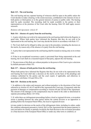 - 57 -
Rule 115 – The oral hearing
The oral hearing and any separate hearing of witnesses shall be open to the public unless the
Court decides to make a hearing, to the extent necessary, confidential in the interests of one or
both parties or third parties or in the general interests of justice or public order. The hearing
shall be audio recorded. The recording shall be made available to the parties or their
representatives at the premises of the Court after the hearing. Rule 103 shall apply mutatis
mutandis.
Relation with Agreement: Article 45
Rule 116 – Absence of a party from the oral hearing
1. A party which does not wish to be represented at the oral hearing shall inform the Registry in
good time. Where both parties have informed the Registry that they do not wish to be
represented at the oral hearing, the Court may decide the action in accordance with Rule 117.
2. The Court shall not be obliged to delay any step in the procedure, including the decision on
the merits, by reason only of the absence of a party from the oral hearing.
3. A party that is not represented at the oral hearing shall be treated as relying only on its written
case.
4. If due to an exceptional occurrence a party is prevented from being represented at the oral
hearing, the Court shall on a reasoned request of that party, adjourn the oral hearing.
5. The provisions of this Rule are without prejudice to the power of the Court to give a decision
by default pursuant to Rule 355.
Rule 117 – Absence of both parties from the oral hearing
Where both parties have informed the Registry that they do not wish to be represented at the
oral hearing the Court shall take a decision on the merits on the basis of the pleadings and
evidence submitted by the parties and the court expert, if applicable, and otherwise in
accordance with Rules 118 and 350 to 354.
Rule 118 – Decision on the merits
1. In addition to the orders and measures and without prejudice to the discretion of the Court
referred to in Articles 63, 64, 67 and 80 of the Agreement the Court may, if requested, order the
payment of damages or compensation according to Articles 68 and 32(1)(f) of the Agreement.
The amount of the damages or the compensation may be stated in the order or determined in
separate proceedings [Rules 125-143]].
2. If, while there are infringement proceedings before a local or regional division, a revocation
action is pending between the same parties before the central division or an opposition is
pending before the European Patent Office, the local or regional division:
(a) may render its decision on the merits of the infringement claim, including its orders, under
the condition subsequent pursuant to Article 56(1) of the Agreement that the patent (patents) is
(are) not held to be wholly or partially invalid by the final decision in the revocation procedure
or a final decision of the European Patent Office or under any other term or condition; or
 