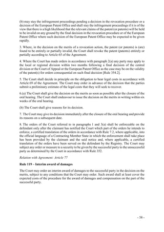 - 58 -
(b) may stay the infringement proceedings pending a decision in the revocation procedure or a
decision of the European Patent Office and shall stay the infringement proceedings if it is of the
view that there is a high likelihood that the relevant claims of the patent (or patents) will be held
to be invalid on any ground by the final decision in the revocation procedure or of the European
Patent Office where such decision of the European Patent Office may be expected to be given
rapidly.
3. Where, in the decision on the merits of a revocation action, the patent (or patents) is (are)
found to be entirely or partially invalid, the Court shall revoke the patent (patents) entirely or
partially according to Article 65 of the Agreement.
4. Where the Court has made orders in accordance with paragraph 2(a) any party may apply to
the local or regional division within two months following a final decision of the central
division or the Court of Appeal or the European Patent Office as the case may be on the validity
of the patent(s) for orders consequential on such final decision [Rule 354.2].
5. The Court shall decide in principle on the obligation to bear legal costs in accordance with
Article 69 of the Agreement. The Court may order in advance of the decision that the parties
submit a preliminary estimate of the legal costs that they will seek to recover.
6.(a) The Court shall give the decision on the merits as soon as possible after the closure of the
oral hearing. The Court shall endeavour to issue the decision on the merits in writing within six
weeks of the oral hearing.
(b) The Court shall give reasons for its decision.
7. The Court may give its decision immediately after the closure of the oral hearing and provide
its reasons on a subsequent date.
8. The orders of the Court referred to in paragraphs 1 and 3(a) shall be enforceable on the
defendant only after the claimant has notified the Court which part of the orders he intends to
enforce, a certified translation of the orders in accordance with Rule 7.2, where applicable, into
the official language of a Contracting Member State in which the enforcement shall take place
has been provided by the claimant and the said notice and, where applicable, a certified
translation of the orders have been served on the defendant by the Registry. The Court may
subject any order or measure to a security to be given by the successful party to the unsuccessful
party as determined by the Court in accordance with Rule 352.
Relation with Agreement: Article 77
Rule 119 – Interim award of damages
The Court may order an interim award of damages to the successful party in the decision on the
merits, subject to any conditions that the Court may order. Such award shall at least cover the
expected costs of the procedure for the award of damages and compensation on the part of the
successful party.
 