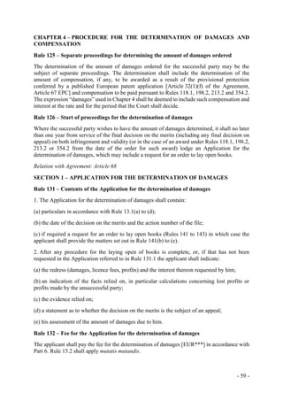 - 59 -
CHAPTER 4 – PROCEDURE FOR THE DETERMINATION OF DAMAGES AND
COMPENSATION
Rule 125 – Separate proceedings for determining the amount of damages ordered
The determination of the amount of damages ordered for the successful party may be the
subject of separate proceedings. The determination shall include the determination of the
amount of compensation, if any, to be awarded as a result of the provisional protection
conferred by a published European patent application [Article 32(1)(f) of the Agreement,
Article 67 EPC] and compensation to be paid pursuant to Rules 118.1, 198.2, 213.2 and 354.2.
The expression “damages” used in Chapter 4 shall be deemed to include such compensation and
interest at the rate and for the period that the Court shall decide.
Rule 126 – Start of proceedings for the determination of damages
Where the successful party wishes to have the amount of damages determined, it shall no later
than one year from service of the final decision on the merits (including any final decision on
appeal) on both infringement and validity (or in the case of an award under Rules 118.1, 198.2,
213.2 or 354.2 from the date of the order for such award) lodge an Application for the
determination of damages, which may include a request for an order to lay open books.
Relation with Agreement: Article 68
SECTION 1 – APPLICATION FOR THE DETERMINATION OF DAMAGES
Rule 131 – Contents of the Application for the determination of damages
1. The Application for the determination of damages shall contain:
(a) particulars in accordance with Rule 13.1(a) to (d);
(b) the date of the decision on the merits and the action number of the file;
(c) if required a request for an order to lay open books (Rules 141 to 143) in which case the
applicant shall provide the matters set out in Rule 141(b) to (e).
2. After any procedure for the laying open of books is complete, or, if that has not been
requested in the Application referred to in Rule 131.1 the applicant shall indicate:
(a) the redress (damages, licence fees, profits) and the interest thereon requested by him;
(b) an indication of the facts relied on, in particular calculations concerning lost profits or
profits made by the unsuccessful party;
(c) the evidence relied on;
(d) a statement as to whether the decision on the merits is the subject of an appeal;
(e) his assessment of the amount of damages due to him.
Rule 132 – Fee for the Application for the determination of damages
The applicant shall pay the fee for the determination of damages [EUR***] in accordance with
Part 6. Rule 15.2 shall apply mutatis mutandis.
 