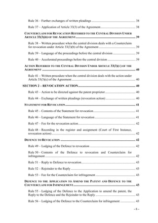 - 6 -
Rule 36 – Further exchanges of written pleadings ....................................................... 38
Rule 37 – Application of Article 33(3) of the Agreement............................................ 38
COUNTERCLAIM FOR REVOCATION REFERRED TO THE CENTRAL DIVISION UNDER
ARTICLE 33(3)(B) OF THE AGREEMENT........................................................................... 39
Rule 38 – Written procedure when the central division deals with a Counterclaim
for revocation under Article 33(3)(b) of the Agreement.............................................. 39
Rule 39 – Language of the proceedings before the central division ............................ 39
Rule 40 – Accelerated proceedings before the central division ................................... 39
ACTION REFERRED TO THE CENTRAL DIVISION UNDER ARTICLE 33(3)(C) OF THE
AGREEMENT ..................................................................................................................... 40
Rule 41 – Written procedure when the central division deals with the action under
Article 33(3)(c) of the Agreement................................................................................ 40
SECTION 2 – REVOCATION ACTION........................................................................ 40
Rule 43 – Action to be directed against the patent proprietor...................................... 40
Rule 44 – Exchange of written pleadings (revocation action) ..................................... 40
STATEMENT FOR REVOCATION........................................................................................ 41
Rule 45 – Contents of the Statement for revocation..................................................... 41
Rule 46 – Language of the Statement for revocation................................................... 41
Rule 47 – Fee for the revocation action........................................................................ 42
Rule 48 – Recording in the register and assignment (Court of First Instance,
revocation action) ......................................................................................................... 42
DEFENCE TO REVOCATION .............................................................................................. 42
Rule 49 – Lodging of the Defence to revocation ......................................................... 42
Rule 50 – Contents of the Defence to revocation and Counterclaim for
infringement ................................................................................................................. 42
Rule 51 – Reply to Defence to revocation.................................................................... 43
Rule 52 – Rejoinder to the Reply ................................................................................. 43
Rule 53 – Fee for the Counterclaim for infringement .................................................. 43
DEFENCE TO THE APPLICATION TO AMEND THE PATENT AND DEFENCE TO THE
COUNTERCLAIM FOR INFRINGEMENT.............................................................................. 43
Rule 55 – Lodging of the Defence to the Application to amend the patent, the
Reply to the Defence and the Rejoinder to the Reply .................................................. 43
Rule 56 – Lodging of the Defence to the Counterclaim for infringement ................... 43
 