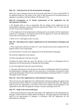 - 60 -
Rule 133 – Value-based fee for the determination of damages
Where the value of damages based on the assessment under Rule 131.2(e) exceeds [EUR***]
the applicant shall pay a fee based on the value of that assessment for the determination of
damages in accordance with Part 6 [Rules 370.2(b) and 371.4]
Rule 134 – Examination as to formal requirements of the Application for the
determination of damages
1. The Registry shall, as soon as practicable after the lodging of the Application for the
determination of damages, examine whether the requirements of Rules 126, 131.1 and .2(d) and
(e) and 132 have been complied with.
2. If the Application for the determination of damages does not comply with the requirements
referred to in paragraph 1, the Registry shall invite the applicant to correct the deficiencies
noted within a time period to be specified.
3. Rule 16.4 to .5 shall apply mutatis mutandis.
Rule 135 – Recording in the register (Application for the determination of damages) and
service
1. If the requirements referred to in Rule 131.1 and .2(d) and (e) have been complied with, the
Registry shall as soon as practicable:
(a) record the date of receipt of the Application for the determination of damages;
(b) record the Application in the register;
(c) inform the applicant of the date of receipt;
(d) inform the panel which has given the decision on the merits on infringement that an
Application for the determination of damages has been lodged;
(e) serve the Application upon the unsuccessful party.
2. The panel which has given the decision on the merits on infringement shall be the panel for
the determination of damages unless for any reason this is not possible or practical in which
case the presiding judge of the division concerned shall appoint a fresh panel. Rules 17.2 and 18
shall apply mutatis mutandis.
Rule 136 – Stay of the Application for a determination of damages
The Court may stay the Application for a determination of damages pending any appeal on the
merits pursuant to Rule 295(g) on a reasoned request by the unsuccessful party. The applicant
shall be given the opportunity to be heard. If the Court continues the proceedings on the
Application it may order the applicant to render a security according to Rule 352.
Rule 137 – Reply of the unsuccessful party
1. If the unsuccessful party accepts the claim made in the Application for the determination of
damages, it shall within two months inform the Registry. The judge-rapporteur shall make the
order for the determination of damages in accordance with the Application for the
determination of damages.
 