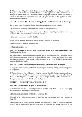 - 61 -
2. If the unsuccessful party contests the claim made in the Application for the determination of
damages, it shall within two months of service of the Application for the determination of
damages or, where there was a procedure for the laying open of books, within two months of
service of the indication pursuant to Rule 131.2, lodge a Defence to the Application for the
determination of damages.
Rule 138 – Contents of the Defence to the Application for the determination of damages
The Defence to the Application for the determination of damages shall contain:
(a) the names of the unsuccessful party and of that party's representative;
(b) postal and electronic addresses for service on the unsuccessful party and the names and
addresses of the persons authorised to accept service;
(c) the action number attributed to the file;
(d) the reasons why the Application for the award of damages is contested;
(e) an indication of the facts relied on; and
(f) the evidence relied on.
Rule 139 – Reply to the Defence to the Application for the determination of damages and
Rejoinder to the Reply
The applicant may within one month lodge a Reply to the Defence to the Application for the
determination of damages, limited to the matters raised in the Defence. The unsuccessful party
may lodge a Rejoinder to the Reply within one month of service of the Reply, limited to the
matters raised in the Reply.
Rule 140 – Further procedure (Application for the determination of damages)
1. The judge-rapporteur may order further exchange of written pleadings, within time periods
to be specified.
2. The provisions of Part 1, Chapters 2 (Interim procedure) and 3 (Oral procedure) shall apply
mutatis mutandis but with such reduced timetable as the judge-rapporteur may order. He shall
decide on the obligation to bear the legal costs of the proceedings for the determination of
damages in accordance with Article 69 of the Agreement.
SECTION 2 – REQUEST TO LAY OPEN BOOKS
Rule 141 – Contents of the Request to lay open books
If the applicant has made a request pursuant to Rule 131.1(c), Rules 134 to 136 shall apply
mutatis mutandis. The Request shall contain:
(a) particulars in accordance with Rule 131.1(a) and (b);
(b) details of any information ordered by the Court and given by the other party pursuant to
Rule 191;
(c) a description of the information held by the unsuccessful party to which the applicant
requests access, in particular documents relating to turnover and profits generated by the
 