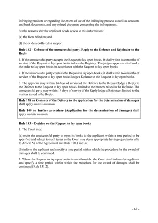 - 62 -
infringing products or regarding the extent of use of the infringing process as well as accounts
and bank documents, and any related document concerning the infringement;
(d) the reasons why the applicant needs access to this information;
(e) the facts relied on; and
(f) the evidence offered in support.
Rule 142 – Defence of the unsuccessful party, Reply to the Defence and Rejoinder to the
Reply
1. If the unsuccessful party accepts the Request to lay open books, it shall within two months of
service of the Request to lay open books inform the Registry. The judge-rapporteur shall make
the order to lay open books in accordance with the Request to lay open books.
2. If the unsuccessful party contests the Request to lay open books, it shall within two months of
service of the Request to lay open books lodge a Defence to the Request to lay open books.
3. The applicant may within 14 days of service of the Defence to the Request lodge a Reply to
the Defence to the Request to lay open books, limited to the matters raised in the Defence. The
unsuccessful party may within 14 days of service of the Reply lodge a Rejoinder, limited to the
matters raised in the Reply.
Rule 138 on Contents of the Defence to the application for the determination of damages
shall apply mutatis mutandis
Rule 140 on Further procedure (Application for the determination of damages) shall
apply mutatis mutandis
Rule 143 – Decision on the Request to lay open books
1. The Court may:
(a) order the unsuccessful party to open its books to the applicant within a time period to be
specified and subject to such terms as the Court may deem appropriate having regard inter alia
to Article 58 of the Agreement and Rule 190.1 and .4;
(b) inform the applicant and specify a time period within which the procedure for the award of
damages shall be continued.
2. Where the Request to lay open books is not allowable, the Court shall inform the applicant
and specify a time period within which the procedure for the award of damages shall be
continued [Rule 131.2].
 