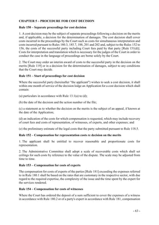 - 63 -
CHAPTER 5 – PROCEDURE FOR COST DECISION
Rule 150 – Separate proceedings for cost decision
1. A cost decision may be the subject of separate proceedings following a decision on the merits
and, if applicable, a decision for the determination of damages. The cost decision shall cover
costs incurred in the proceedings by the Court such as costs for simultaneous interpretation and
costs incurred pursuant to Rules 180.3, 185.7, 188, 201 and 202 and, subject to the Rules 152 to
156, the costs of the successful party including Court fees paid by that party [Rule 151(d)].
Costs for interpretation and translation which is necessary for the judges of the Court in order to
conduct the case in the language of proceedings are borne solely by the Court.
2. The Court may order an interim award of costs to the successful party in the decision on the
merits [Rule 119] or in a decision for the determination of damages, subject to any conditions
that the Court may decide.
Rule 151 – Start of proceedings for cost decision
Where the successful party (hereinafter "the applicant") wishes to seek a cost decision, it shall
within one month of service of the decision lodge an Application for a cost decision which shall
contain:
(a) particulars in accordance with Rule 13.1(a) to (d);
(b) the date of the decision and the action number of the file;
(c) a statement as to whether the decision on the merits is the subject of an appeal, if known at
the date of the Application;
(d) an indication of the costs for which compensation is requested, which may include recovery
of court fees and costs of representation, of witnesses, of experts, and other expenses; and
(e) the preliminary estimate of the legal costs that the party submitted pursuant to Rule 118.5.
Rule 152 – Compensation for representation costs re decision on the merits
1. The applicant shall be entitled to recover reasonable and proportionate costs for
representation.
2. The Administrative Committee shall adopt a scale of recoverable costs which shall set
ceilings for such costs by reference to the value of the dispute. The scale may be adjusted from
time to time.
Rule 153 – Compensation for costs of experts
The compensation for costs of experts of the parties [Rule 181] exceeding the expenses referred
to in Rule 180.1 shall be based on the rates that are customary in the respective sector, with due
regard to the required expertise, the complexity of the issue and the time spent by the expert for
the services rendered.
Rule 154 – Compensation for costs of witnesses
Where the Court has ordered the deposit of a sum sufficient to cover the expenses of a witness
in accordance with Rule 180.2 or of a party's expert in accordance with Rule 181, compensation
 