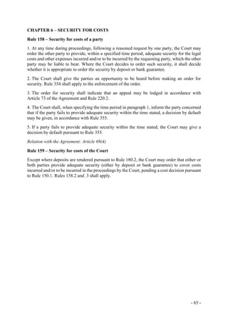 - 65 -
CHAPTER 6 – SECURITY FOR COSTS
Rule 158 – Security for costs of a party
1. At any time during proceedings, following a reasoned request by one party, the Court may
order the other party to provide, within a specified time period, adequate security for the legal
costs and other expenses incurred and/or to be incurred by the requesting party, which the other
party may be liable to bear. Where the Court decides to order such security, it shall decide
whether it is appropriate to order the security by deposit or bank guarantee.
2. The Court shall give the parties an opportunity to be heard before making an order for
security. Rule 354 shall apply to the enforcement of the order.
3. The order for security shall indicate that an appeal may be lodged in accordance with
Article 73 of the Agreement and Rule 220.2.
4. The Court shall, when specifying the time period in paragraph 1, inform the party concerned
that if the party fails to provide adequate security within the time stated, a decision by default
may be given, in accordance with Rule 355.
5. If a party fails to provide adequate security within the time stated, the Court may give a
decision by default pursuant to Rule 355.
Relation with the Agreement: Article 69(4)
Rule 159 – Security for costs of the Court
Except where deposits are rendered pursuant to Rule 180.2, the Court may order that either or
both parties provide adequate security (either by deposit or bank guarantee) to cover costs
incurred and/or to be incurred in the proceedings by the Court, pending a cost decision pursuant
to Rule 150.1. Rules 158.2 and .3 shall apply.
 