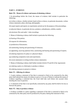 - 66 -
PART 2 – EVIDENCE
Rule 170 – Means of evidence and means of obtaining evidence
1. In proceedings before the Court, the means of evidence shall include in particular the
following:
(a) written evidence, whether printed, hand-written or drawn, in particular documents, written
witness statements, plans, drawings, photographs;
(b) expert reports and reports on experiments carried out for the purpose of the proceedings;
(c) physical objects, in particular devices, products, embodiments, exhibits, models;
(d) electronic files and audio / video recordings.
2. Means of obtaining evidence shall include in particular the following:
(a) hearing of the parties;
(b) requests for information;
(c) production of documents;
(d) summoning, hearing and questioning of witnesses;
(e) appointing, receiving opinions from, summoning and hearing and questioning of experts;
(f) ordering inspection of a place or a physical object;
(g) conducting comparative tests and experiments;
(h) sworn statements in writing (written witness statements).
3. Means of obtaining evidence shall further include [Article 59 and 60 of the Agreement]:
(a) ordering a party or a third party to produce evidence;
(b) ordering measures to preserve evidence.
Rule 171 – Offering of evidence
1. A party making a statement of fact that is contested or likely to be contested by the other
party shall indicate the means of evidence to prove it. In case of failure to indicate the means of
evidence regarding a contested fact, the Court shall take such failure into account when
deciding the issue in question.
2. A statement of fact that is not specifically contested by any party shall be held to be true as
between the parties.
Rule 172 – Duty to produce evidence
1. Evidence available to a party regarding a statement of fact that is contested or likely to be
contested by the other party must be produced by the party making that statement of fact.
 