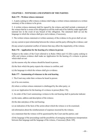 - 68 -
CHAPTER 1 – WITNESSES AND EXPERTS OF THE PARTIES
Rule 175 – Written witness statement
1. A party seeking to offer witness evidence shall lodge a written witness statement or a written
summary of the evidence to be given.
2. A written witness statement shall be signed by the witness and shall include a statement of
the witness that he is aware of his obligation to tell the truth and of his liability under applicable
national law in the event of any breach of this obligation. The statement shall set out the
language in which the witness shall give oral evidence, if necessary.
3. The written witness statement or written summary of the evidence to be given shall set out:
(a) any current or past relationship between the witness and the party offering the evidence; and
(b) any actual or potential conflict of interest that may affect the impartiality of the witness.
Rule 176 – Application for the hearing of a witness in person
Subject to the orders of the Court referred to in Rules 104(e) and 112.2(b) a party seeking to
offer oral witness evidence shall make an Application for the hearing of a witness in person
which shall set out:
(a) the reasons why the witness should be heard in person;
(b) the facts which the party expects the witness to confirm; and
(c) the language in which the witness shall give evidence.
Rule 177 – Summoning of witnesses to the oral hearing
1. The Court may order that a witness be heard in person:
(a) of its own motion;
(b) where a written witness statement is challenged by the other party; or
(c) on an Application for the hearing of a witness in person [Rule 176].
2. An order of the Court summoning a witness to the oral hearing shall in particular indicate:
(a) the name, address and description of the witness;
(b) the date and place of the oral hearing;
(c) an indication of the facts of the action about which the witness is to be examined;
(d) information about the reimbursement of expenses incurred by the witness;
(e) a statement that the witness will be questioned by the Court and the parties; and
(f) the language of the proceedings and the possibility of arranging simultaneous interpretation
between that language and the language of the witness, if necessary [Rule 109].
 