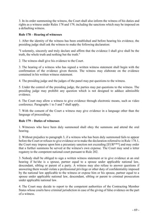 - 69 -
3. In its order summoning the witness, the Court shall also inform the witness of his duties and
rights as a witness under Rules 178 and 179, including the sanctions which may be imposed on
a defaulting witness.
Rule 178 – Hearing of witnesses
1. After the identity of the witness has been established and before hearing his evidence, the
presiding judge shall ask the witness to make the following declaration:
"I solemnly, sincerely and truly declare and affirm that the evidence I shall give shall be the
truth, the whole truth and nothing but the truth."
2. The witness shall give his evidence to the Court.
3. The hearing of a witness who has signed a written witness statement shall begin with the
confirmation of the evidence given therein. The witness may elaborate on the evidence
contained in his written witness statement.
4. The presiding judge and the judges of the panel may put questions to the witness.
5. Under the control of the presiding judge, the parties may put questions to the witness. The
presiding judge may prohibit any question which is not designed to adduce admissible
evidence.
6. The Court may allow a witness to give evidence through electronic means, such as video
conference. Paragraphs 1 to 5 and 7 shall apply.
7. With the consent of the Court a witness may give evidence in a language other than the
language of proceedings.
Rule 179 – Duties of witnesses
1. Witnesses who have been duly summoned shall obey the summons and attend the oral
hearing.
2. Without prejudice to paragraph 3, if a witness who has been duly summoned fails to appear
before the Court or refuses to give evidence or to make the declaration referred to in Rule 178.1,
the Court may impose upon him a pecuniary sanction not exceeding [EUR***] and may order
that a further summons be served at the witness's own expense. The Court may send a letter
rogatory to the competent national court pursuant to Rule 202.
3. Nobody shall be obliged to sign a written witness statement or to give evidence at an oral
hearing if he/she is a spouse, partner equal to a spouse under applicable national law,
descendant, sibling or parent of a party. A witness may also refuse to answer questions if
answering them would violate a professional privilege or other duty of confidentiality imposed
by the national law applicable to the witness or expose him or his spouse, partner equal to a
spouse under applicable national law, descendant, sibling or parent to criminal prosecution
under applicable national law.
4. The Court may decide to report to the competent authorities of the Contracting Member
States whose courts have criminal jurisdiction in case of the giving of false evidence on the part
of a witness.
 