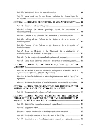- 7 -
Rule 57 – Value-based fee for the revocation action ................................................... 44
Rule 58 – Value-based fee for the dispute including the Counterclaim for
infringement ................................................................................................................. 44
SECTION 3 – ACTION FOR DECLARATION OF NON-INFRINGEMENT.......... 44
Rule 60 – Declaration of non-infringement.................................................................. 44
Rule 61 – Exchange of written pleadings (action for declaration of
non-infringement)......................................................................................................... 45
Rule 62 – Contents of the Statement for a declaration of non-infringement................ 45
Rule 65 – Lodging of the Defence to the Statement for a declaration of
non-infringement .......................................................................................................... 46
Rule 66 – Contents of the Defence to the Statement for a declaration of
non-infringement .......................................................................................................... 46
Rule 67 – Reply to Defence to the Statement for a declaration of
non-infringement and Rejoinder to the Reply.............................................................. 46
Rule 68 – Fee for the action for a declaration of non-infringement............................. 46
Rule 69 – Value-based fee for the action for a declaration of non-infringement......... 46
SECTION 4 – ACTIONS WITHIN ARTICLE 33(5) AND (6) OF THE
AGREEMENT................................................................................................................... 47
Rule 70 – Revocation action and subsequent infringement action in a local or
regional division (Article 33(5) of the Agreement)...................................................... 47
Rule 71 – Actions for declaration of non-infringement within Article 33(6) of the
Agreement .................................................................................................................... 47
Rule 72 – Action for declaration of non-infringement and action for revocation........ 48
SECTION 5 – ACTION FOR COMPENSATION FOR LICENCES ON THE
BASIS OF ARTICLE 8 OF REGULATION (EU) No 1257/2012................................. 48
Rule 80 – Compensation for a licence of right............................................................. 48
SECTION 6 – ACTION AGAINST DECISIONS OF THE EUROPEAN
PATENT OFFICE IN CARRYING OUT THE TASKS REFERRED TO IN
ARTICLE 9 OF REGULATION (EU) No 1257/2012.................................................... 48
Rule 85 – Stages of the proceedings (ex parte proceedings)........................................ 48
Rule 86 – Suspensive effect ......................................................................................... 49
Rule 87 – Grounds for annulling or altering a decision of the Office.......................... 49
Rule 88 – Application to annul or alter a decision of the Office.................................. 49
Rule 89 – Examination as to formal requirements (ex parte proceedings) .................. 50
 