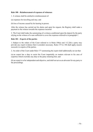 - 70 -
Rule 180 – Reimbursement of expenses of witnesses
1. A witness shall be entitled to reimbursement of:
(a) expenses for travelling and stay; and
(b) loss of income caused by his hearing in person.
After the witness has carried out his duties and upon his request, the Registry shall make a
payment to the witness towards the expenses incurred.
2. The Court shall make the summoning of a witness conditional upon the deposit by the party
relying on the witness of a sum sufficient to cover the expenses referred to in paragraph 1.
Rule 181 – Experts of the parties
1. Subject to the orders of the Court referred to in Rules 104(e) and 112.2(b) a party may
provide any expert evidence that it considers necessary. Rules 175 to 180 shall apply mutatis
mutandis to experts of the parties.
2. An order of the Court under Rule 177 summoning the expert shall additionally set out that:
(a) an expert has a duty to assist the Court impartially on matters relevant to his area of
expertise which overrides any duty to the party retaining him; and
(b) an expert is to be independent and objective, and shall not act as an advocate for any party to
the proceedings.
 