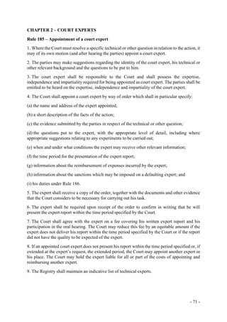 - 71 -
CHAPTER 2 – COURT EXPERTS
Rule 185 – Appointment of a court expert
1. Where the Court must resolve a specific technical or other question in relation to the action, it
may of its own motion (and after hearing the parties) appoint a court expert.
2. The parties may make suggestions regarding the identity of the court expert, his technical or
other relevant background and the questions to be put to him.
3. The court expert shall be responsible to the Court and shall possess the expertise,
independence and impartiality required for being appointed as court expert. The parties shall be
entitled to be heard on the expertise, independence and impartiality of the court expert.
4. The Court shall appoint a court expert by way of order which shall in particular specify:
(a) the name and address of the expert appointed;
(b) a short description of the facts of the action;
(c) the evidence submitted by the parties in respect of the technical or other question;
(d) the questions put to the expert, with the appropriate level of detail, including where
appropriate suggestions relating to any experiments to be carried out;
(e) when and under what conditions the expert may receive other relevant information;
(f) the time period for the presentation of the expert report;
(g) information about the reimbursement of expenses incurred by the expert;
(h) information about the sanctions which may be imposed on a defaulting expert; and
(i) his duties under Rule 186.
5. The expert shall receive a copy of the order, together with the documents and other evidence
that the Court considers to be necessary for carrying out his task.
6. The expert shall be required upon receipt of the order to confirm in writing that he will
present the expert report within the time period specified by the Court.
7. The Court shall agree with the expert on a fee covering his written expert report and his
participation in the oral hearing. The Court may reduce this fee by an equitable amount if the
expert does not deliver his report within the time period specified by the Court or if the report
did not have the quality to be expected of the expert.
8. If an appointed court expert does not present his report within the time period specified or, if
extended at the expert’s request, the extended period, the Court may appoint another expert in
his place. The Court may hold the expert liable for all or part of the costs of appointing and
reimbursing another expert.
9. The Registry shall maintain an indicative list of technical experts.
 