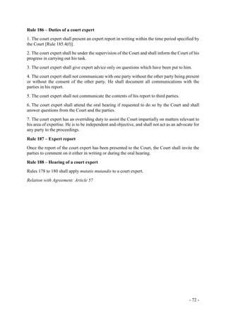 - 72 -
Rule 186 – Duties of a court expert
1. The court expert shall present an expert report in writing within the time period specified by
the Court [Rule 185.4(f)].
2. The court expert shall be under the supervision of the Court and shall inform the Court of his
progress in carrying out his task.
3. The court expert shall give expert advice only on questions which have been put to him.
4. The court expert shall not communicate with one party without the other party being present
or without the consent of the other party. He shall document all communications with the
parties in his report.
5. The court expert shall not communicate the contents of his report to third parties.
6. The court expert shall attend the oral hearing if requested to do so by the Court and shall
answer questions from the Court and the parties.
7. The court expert has an overriding duty to assist the Court impartially on matters relevant to
his area of expertise. He is to be independent and objective, and shall not act as an advocate for
any party to the proceedings.
Rule 187 – Expert report
Once the report of the court expert has been presented to the Court, the Court shall invite the
parties to comment on it either in writing or during the oral hearing.
Rule 188 – Hearing of a court expert
Rules 178 to 180 shall apply mutatis mutandis to a court expert.
Relation with Agreement: Article 57
 